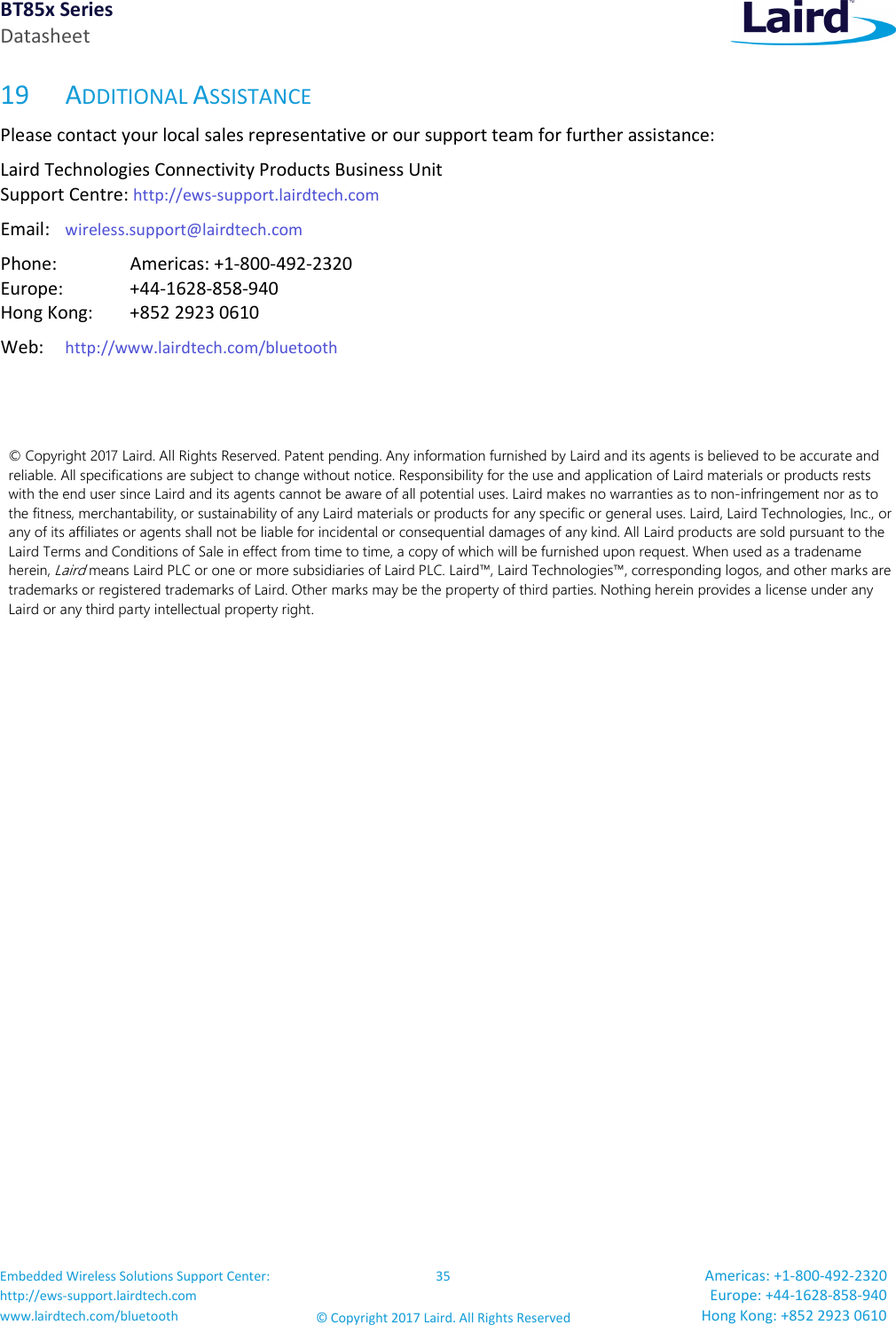 BT85x Series Datasheet Embedded Wireless Solutions Support Center: http://ews-support.lairdtech.com www.lairdtech.com/bluetooth 35 © Copyright 2017 Laird. All Rights Reserved Americas: +1-800-492-2320 Europe: +44-1628-858-940 Hong Kong: +852 2923 0610 19 ADDITIONAL ASSISTANCE Please contact your local sales representative or our support team for further assistance: Laird Technologies Connectivity Products Business Unit Support Centre: http://ews-support.lairdtech.com Email: wireless.support@lairdtech.com Phone: Americas: +1-800-492-2320 Europe: +44-1628-858-940 Hong Kong: +852 2923 0610 Web: http://www.lairdtech.com/bluetooth © Copyright 2017 Laird. All Rights Reserved. Patent pending. Any information furnished by Laird and its agents is believed to be accurate and reliable. All specifications are subject to change without notice. Responsibility for the use and application of Laird materials or products rests with the end user since Laird and its agents cannot be aware of all potential uses. Laird makes no warranties as to non-infringement nor as to the fitness, merchantability, or sustainability of any Laird materials or products for any specific or general uses. Laird, Laird Technologies, Inc., or any of its affiliates or agents shall not be liable for incidental or consequential damages of any kind. All Laird products are sold pursuant to the Laird Terms and Conditions of Sale in effect from time to time, a copy of which will be furnished upon request. When used as a tradename herein, Laird means Laird PLC or one or more subsidiaries of Laird PLC. Laird™, Laird Technologies™, corresponding logos, and other marks are trademarks or registered trademarks of Laird. Other marks may be the property of third parties. Nothing herein provides a license under any Laird or any third party intellectual property right.