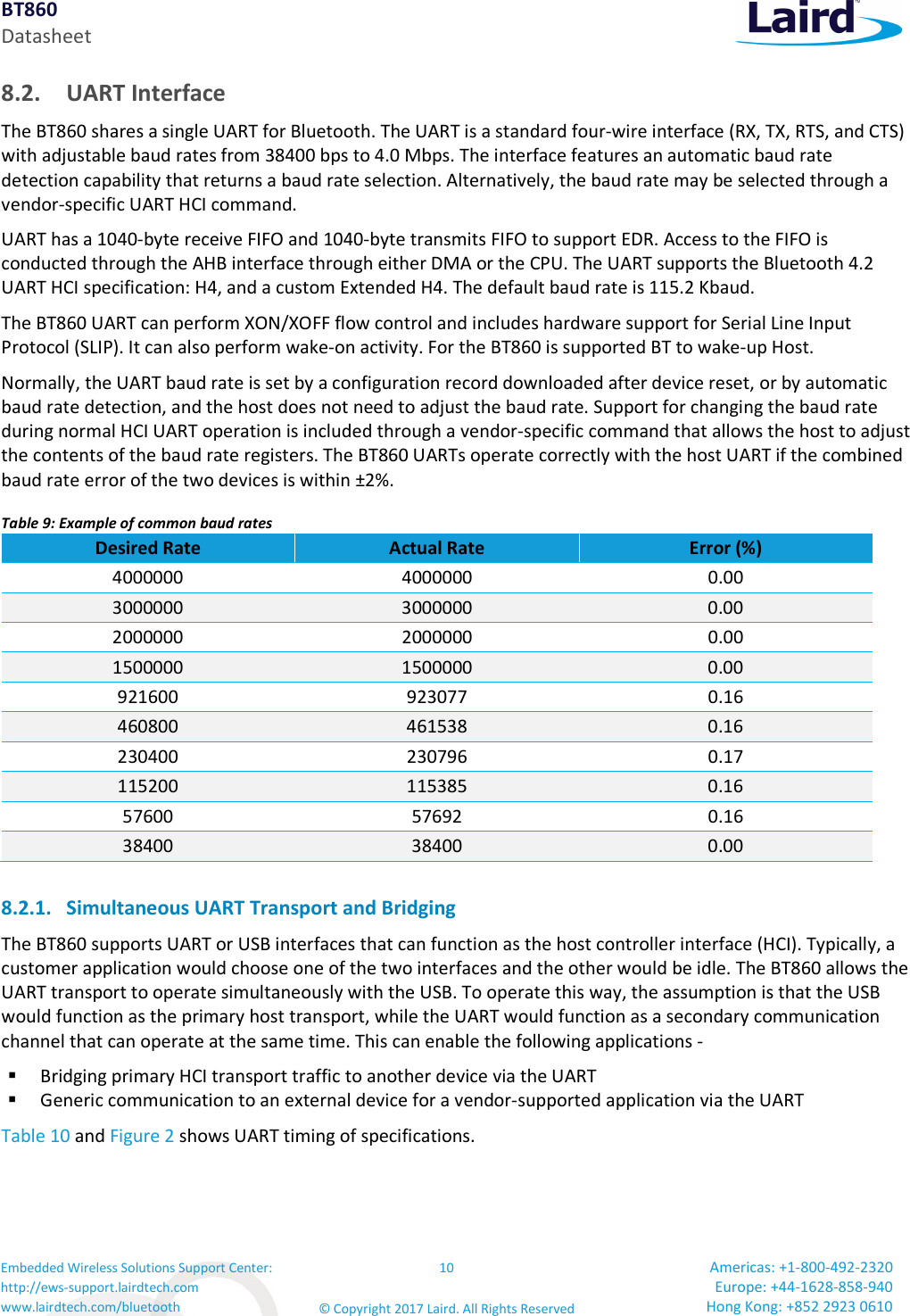 BT860 Datasheet Embedded Wireless Solutions Support Center: http://ews-support.lairdtech.com www.lairdtech.com/bluetooth 10 © Copyright 2017 Laird. All Rights Reserved Americas: +1-800-492-2320 Europe: +44-1628-858-940 Hong Kong: +852 2923 0610 8.2. UART Interface The BT860 shares a single UART for Bluetooth. The UART is a standard four-wire interface (RX, TX, RTS, and CTS) with adjustable baud rates from 38400 bps to 4.0 Mbps. The interface features an automatic baud rate detection capability that returns a baud rate selection. Alternatively, the baud rate may be selected through a vendor-specific UART HCI command. UART has a 1040-byte receive FIFO and 1040-byte transmits FIFO to support EDR. Access to the FIFO is conducted through the AHB interface through either DMA or the CPU. The UART supports the Bluetooth 4.2 UART HCI specification: H4, and a custom Extended H4. The default baud rate is 115.2 Kbaud. The BT860 UART can perform XON/XOFF flow control and includes hardware support for Serial Line Input Protocol (SLIP). It can also perform wake-on activity. For the BT860 is supported BT to wake-up Host. Normally, the UART baud rate is set by a configuration record downloaded after device reset, or by automatic baud rate detection, and the host does not need to adjust the baud rate. Support for changing the baud rate during normal HCI UART operation is included through a vendor-specific command that allows the host to adjust the contents of the baud rate registers. The BT860 UARTs operate correctly with the host UART if the combined baud rate error of the two devices is within ±2%. Table 9: Example of common baud rates Desired Rate Actual Rate Error (%) 4000000 4000000 0.00 3000000 3000000 0.00 2000000 2000000 0.00 1500000 1500000 0.00 921600 923077 0.16 460800 461538 0.16 230400 230796 0.17 115200 115385 0.16 57600 57692 0.16 38400 38400 0.00 8.2.1. Simultaneous UART Transport and Bridging The BT860 supports UART or USB interfaces that can function as the host controller interface (HCI). Typically, a customer application would choose one of the two interfaces and the other would be idle. The BT860 allows the UART transport to operate simultaneously with the USB. To operate this way, the assumption is that the USB would function as the primary host transport, while the UART would function as a secondary communication channel that can operate at the same time. This can enable the following applications - Bridging primary HCI transport traffic to another device via the UART Generic communication to an external device for a vendor-supported application via the UART Table 10 and Figure 2 shows UART timing of specifications.