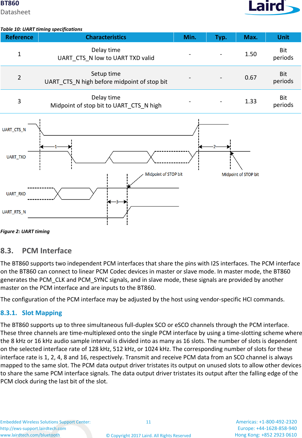 BT860 Datasheet Embedded Wireless Solutions Support Center: http://ews-support.lairdtech.com www.lairdtech.com/bluetooth 11 © Copyright 2017 Laird. All Rights Reserved Americas: +1-800-492-2320 Europe: +44-1628-858-940 Hong Kong: +852 2923 0610 Table 10: UART timing specifications Reference Characteristics Min. Typ. Max. Unit 1 Delay time UART_CTS_N low to UART TXD valid - - 1.50 Bit periods 2 Setup time UART_CTS_N high before midpoint of stop bit - - 0.67 Bit periods 3 Delay time Midpoint of stop bit to UART_CTS_N high - - 1.33 Bit periods Figure 2: UART timing 8.3. PCM Interface The BT860 supports two independent PCM interfaces that share the pins with I2S interfaces. The PCM interface on the BT860 can connect to linear PCM Codec devices in master or slave mode. In master mode, the BT860 generates the PCM_CLK and PCM_SYNC signals, and in slave mode, these signals are provided by another master on the PCM interface and are inputs to the BT860. The configuration of the PCM interface may be adjusted by the host using vendor-specific HCI commands. 8.3.1. Slot Mapping The BT860 supports up to three simultaneous full-duplex SCO or eSCO channels through the PCM interface. These three channels are time-multiplexed onto the single PCM interface by using a time-slotting scheme where the 8 kHz or 16 kHz audio sample interval is divided into as many as 16 slots. The number of slots is dependent on the selected interface rate of 128 kHz, 512 kHz, or 1024 kHz. The corresponding number of slots for these interface rate is 1, 2, 4, 8 and 16, respectively. Transmit and receive PCM data from an SCO channel is always mapped to the same slot. The PCM data output driver tristates its output on unused slots to allow other devices to share the same PCM interface signals. The data output driver tristates its output after the falling edge of the PCM clock during the last bit of the slot.