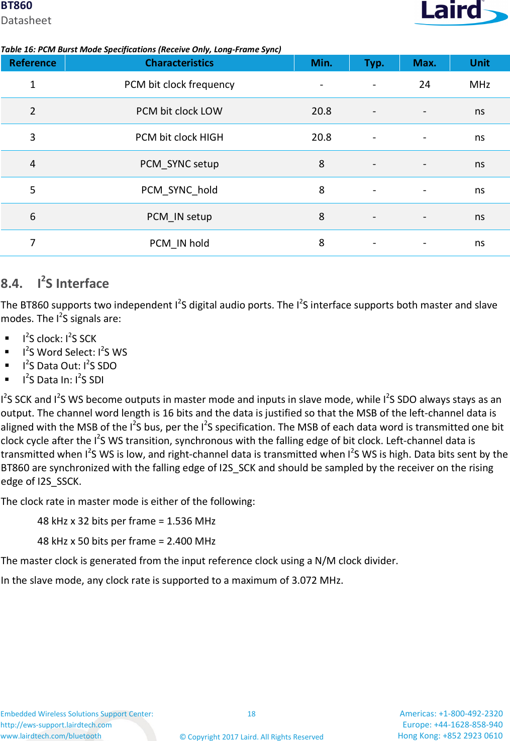 BT860 Datasheet Embedded Wireless Solutions Support Center: http://ews-support.lairdtech.com www.lairdtech.com/bluetooth 18 © Copyright 2017 Laird. All Rights Reserved Americas: +1-800-492-2320 Europe: +44-1628-858-940 Hong Kong: +852 2923 0610 Table 16: PCM Burst Mode Specifications (Receive Only, Long-Frame Sync) Reference Characteristics Min. Typ. Max. Unit 1 PCM bit clock frequency - - 24 MHz 2 PCM bit clock LOW 20.8 - - ns 3 PCM bit clock HIGH 20.8 - - ns 4 PCM_SYNC setup 8 - - ns 5 PCM_SYNC_hold 8 - - ns 6 PCM_IN setup 8 - - ns 7 PCM_IN hold 8 - - ns 8.4. I2S Interface The BT860 supports two independent I2S digital audio ports. The I2S interface supports both master and slave modes. The I2S signals are: I2S clock: I2S SCK I2S Word Select: I2S WS I2S Data Out: I2S SDO I2S Data In: I2S SDI I2S SCK and I2S WS become outputs in master mode and inputs in slave mode, while I2S SDO always stays as an output. The channel word length is 16 bits and the data is justified so that the MSB of the left-channel data is aligned with the MSB of the I2S bus, per the I2S specification. The MSB of each data word is transmitted one bit clock cycle after the I2S WS transition, synchronous with the falling edge of bit clock. Left-channel data is transmitted when I2S WS is low, and right-channel data is transmitted when I2S WS is high. Data bits sent by the BT860 are synchronized with the falling edge of I2S_SCK and should be sampled by the receiver on the rising edge of I2S_SSCK. The clock rate in master mode is either of the following: 48 kHz x 32 bits per frame = 1.536 MHz 48 kHz x 50 bits per frame = 2.400 MHz The master clock is generated from the input reference clock using a N/M clock divider. In the slave mode, any clock rate is supported to a maximum of 3.072 MHz.