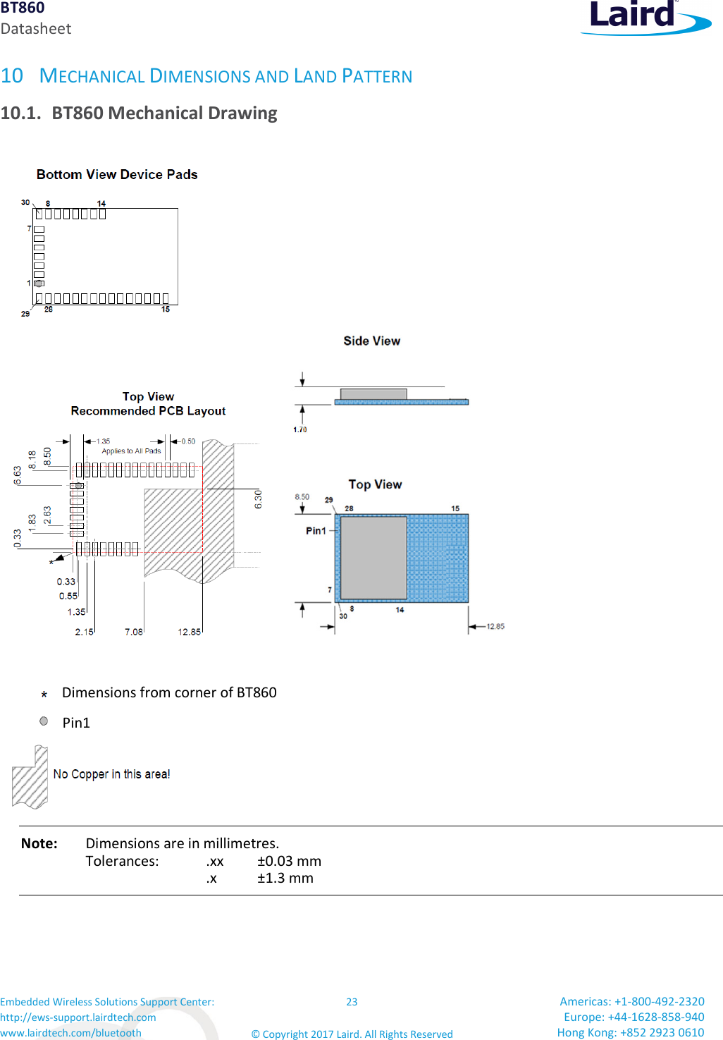 BT860 Datasheet Embedded Wireless Solutions Support Center: http://ews-support.lairdtech.com www.lairdtech.com/bluetooth 23 © Copyright 2017 Laird. All Rights Reserved Americas: +1-800-492-2320 Europe: +44-1628-858-940 Hong Kong: +852 2923 0610 10 MECHANICAL DIMENSIONS AND LAND PATTERN 10.1. BT860 Mechanical Drawing Note: Dimensions are in millimetres. Tolerances: .xx ±0.03 mm .x ±1.3 mm Dimensions from corner of BT860 Pin1