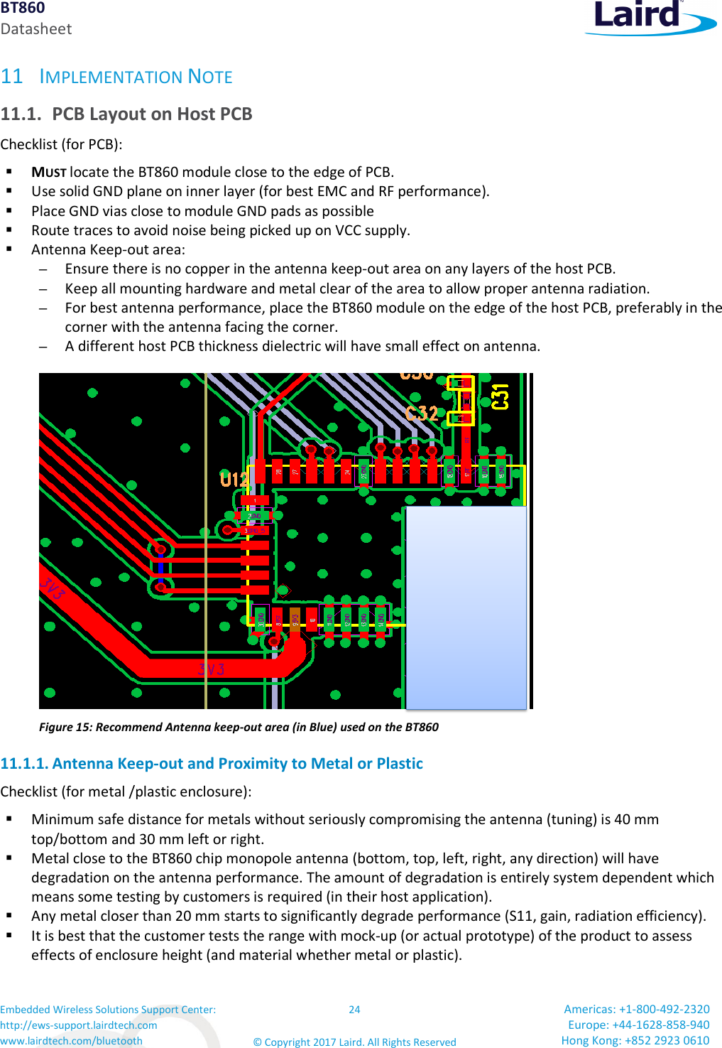 BT860 Datasheet Embedded Wireless Solutions Support Center: http://ews-support.lairdtech.com www.lairdtech.com/bluetooth 24 © Copyright 2017 Laird. All Rights Reserved Americas: +1-800-492-2320 Europe: +44-1628-858-940 Hong Kong: +852 2923 0610 11 IMPLEMENTATION NOTE 11.1. PCB Layout on Host PCB Checklist (for PCB): MUST locate the BT860 module close to the edge of PCB. Use solid GND plane on inner layer (for best EMC and RF performance). Place GND vias close to module GND pads as possible Route traces to avoid noise being picked up on VCC supply. Antenna Keep-out area: – Ensure there is no copper in the antenna keep-out area on any layers of the host PCB. – Keep all mounting hardware and metal clear of the area to allow proper antenna radiation. – For best antenna performance, place the BT860 module on the edge of the host PCB, preferably in the corner with the antenna facing the corner. – A different host PCB thickness dielectric will have small effect on antenna. Figure 15: Recommend Antenna keep-out area (in Blue) used on the BT860 11.1.1. Antenna Keep-out and Proximity to Metal or Plastic Checklist (for metal /plastic enclosure): Minimum safe distance for metals without seriously compromising the antenna (tuning) is 40 mm top/bottom and 30 mm left or right. Metal close to the BT860 chip monopole antenna (bottom, top, left, right, any direction) will have degradation on the antenna performance. The amount of degradation is entirely system dependent which means some testing by customers is required (in their host application). Any metal closer than 20 mm starts to significantly degrade performance (S11, gain, radiation efficiency). It is best that the customer tests the range with mock-up (or actual prototype) of the product to assess effects of enclosure height (and material whether metal or plastic).