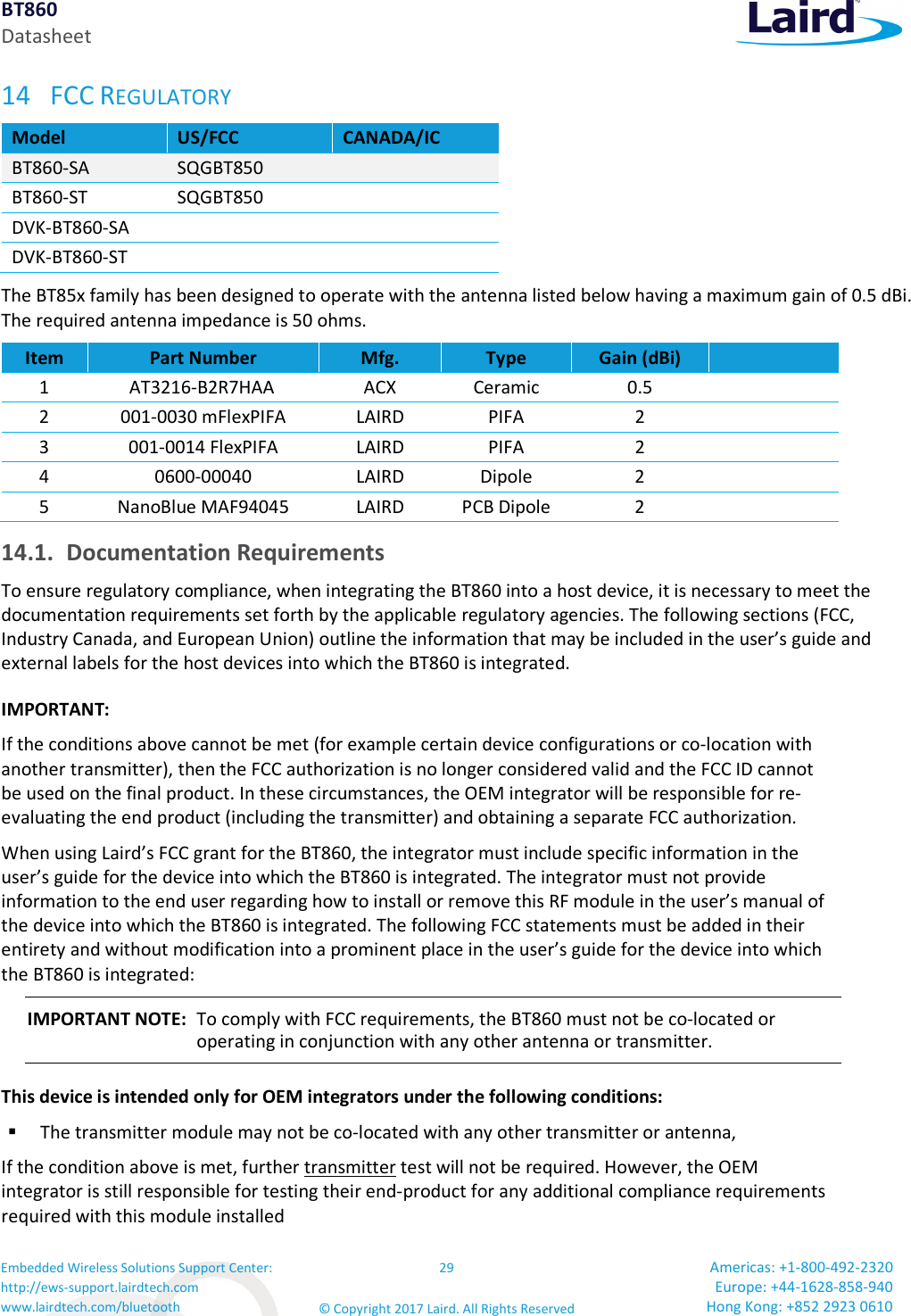 BT860 Datasheet Embedded Wireless Solutions Support Center: http://ews-support.lairdtech.com www.lairdtech.com/bluetooth 29 © Copyright 2017 Laird. All Rights Reserved Americas: +1-800-492-2320 Europe: +44-1628-858-940 Hong Kong: +852 2923 0610 14 FCC REGULATORY Model US/FCC CANADA/IC BT860-SA SQGBT850 BT860-ST SQGBT850 DVK-BT860-SA DVK-BT860-ST The BT85x family has been designed to operate with the antenna listed below having a maximum gain of 0.5 dBi. The required antenna impedance is 50 ohms. Item Part Number Mfg. Type Gain (dBi) 1 AT3216-B2R7HAA ACX Ceramic 0.5 2 001-0030 mFlexPIFA LAIRD PIFA 2 3 001-0014 FlexPIFA LAIRD PIFA 2 4 0600-00040 LAIRD Dipole 2 5 NanoBlue MAF94045 LAIRD PCB Dipole 2 14.1. Documentation Requirements To ensure regulatory compliance, when integrating the BT860 into a host device, it is necessary to meet the documentation requirements set forth by the applicable regulatory agencies. The following sections (FCC, Industry Canada, and European Union) outline the information that may be included in the user’s guide and external labels for the host devices into which the BT860 is integrated. IMPORTANT: If the conditions above cannot be met (for example certain device configurations or co-location with another transmitter), then the FCC authorization is no longer considered valid and the FCC ID cannot be used on the final product. In these circumstances, the OEM integrator will be responsible for re-evaluating the end product (including the transmitter) and obtaining a separate FCC authorization. When using Laird’s FCC grant for the BT860, the integrator must include specific information in the user’s guide for the device into which the BT860 is integrated. The integrator must not provide information to the end user regarding how to install or remove this RF module in the user’s manual of the device into which the BT860 is integrated. The following FCC statements must be added in their entirety and without modification into a prominent place in the user’s guide for the device into which the BT860 is integrated: IMPORTANT NOTE: To comply with FCC requirements, the BT860 must not be co-located or operating in conjunction with any other antenna or transmitter. This device is intended only for OEM integrators under the following conditions: The transmitter module may not be co-located with any other transmitter or antenna, If the condition above is met, further transmitter test will not be required. However, the OEM integrator is still responsible for testing their end-product for any additional compliance requirements required with this module installed