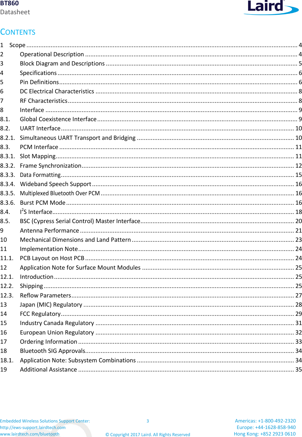 BT860 Datasheet Embedded Wireless Solutions Support Center: http://ews-support.lairdtech.com www.lairdtech.com/bluetooth 3 © Copyright 2017 Laird. All Rights Reserved Americas: +1-800-492-2320 Europe: +44-1628-858-940 Hong Kong: +852 2923 0610 CONTENTS 1 Scope ............................................................................................................................................................. 4 2 Operational Description ........................................................................................................................... 4 3 Block Diagram and Descriptions ............................................................................................................... 5 4 Specifications ........................................................................................................................................... 6 5 Pin Definitions .......................................................................................................................................... 6 6 DC Electrical Characteristics ..................................................................................................................... 8 7 RF Characteristics ..................................................................................................................................... 8 8 Interface .................................................................................................................................................. 9 8.1. Global Coexistence Interface .................................................................................................................... 9 8.2. UART Interface ....................................................................................................................................... 10 8.2.1. Simultaneous UART Transport and Bridging ........................................................................................... 10 8.3. PCM Interface ........................................................................................................................................ 11 8.3.1. Slot Mapping .......................................................................................................................................... 11 8.3.2. Frame Synchronization ........................................................................................................................... 12 8.3.3. Data Formatting ....................................................................................................................................... 15 8.3.4. Wideband Speech Support ..................................................................................................................... 16 8.3.5. Multiplexed Bluetooth Over PCM ................................................................................................................ 16 8.3.6. Burst PCM Mode .................................................................................................................................... 16 8.4. I2S Interface............................................................................................................................................ 18 8.5. BSC (Cypress Serial Control) Master Interface ......................................................................................... 20 9 Antenna Performance ............................................................................................................................ 21 10 Mechanical Dimensions and Land Pattern .............................................................................................. 23 11 Implementation Note ............................................................................................................................. 24 11.1. PCB Layout on Host PCB ......................................................................................................................... 24 12 Application Note for Surface Mount Modules ........................................................................................ 25 12.1. Introduction ........................................................................................................................................... 25 12.2. Shipping ................................................................................................................................................. 25 12.3. Reflow Parameters ................................................................................................................................. 27 13 Japan (MIC) Regulatory .......................................................................................................................... 28 14 FCC Regulatory ....................................................................................................................................... 29 15 Industry Canada Regulatory ................................................................................................................... 31 16 European Union Regulatory ................................................................................................................... 32 17 Ordering Information ............................................................................................................................. 33 18 Bluetooth SIG Approvals......................................................................................................................... 34 18.1. Application Note: Subsystem Combinations ........................................................................................... 34 19 Additional Assistance ............................................................................................................................. 35