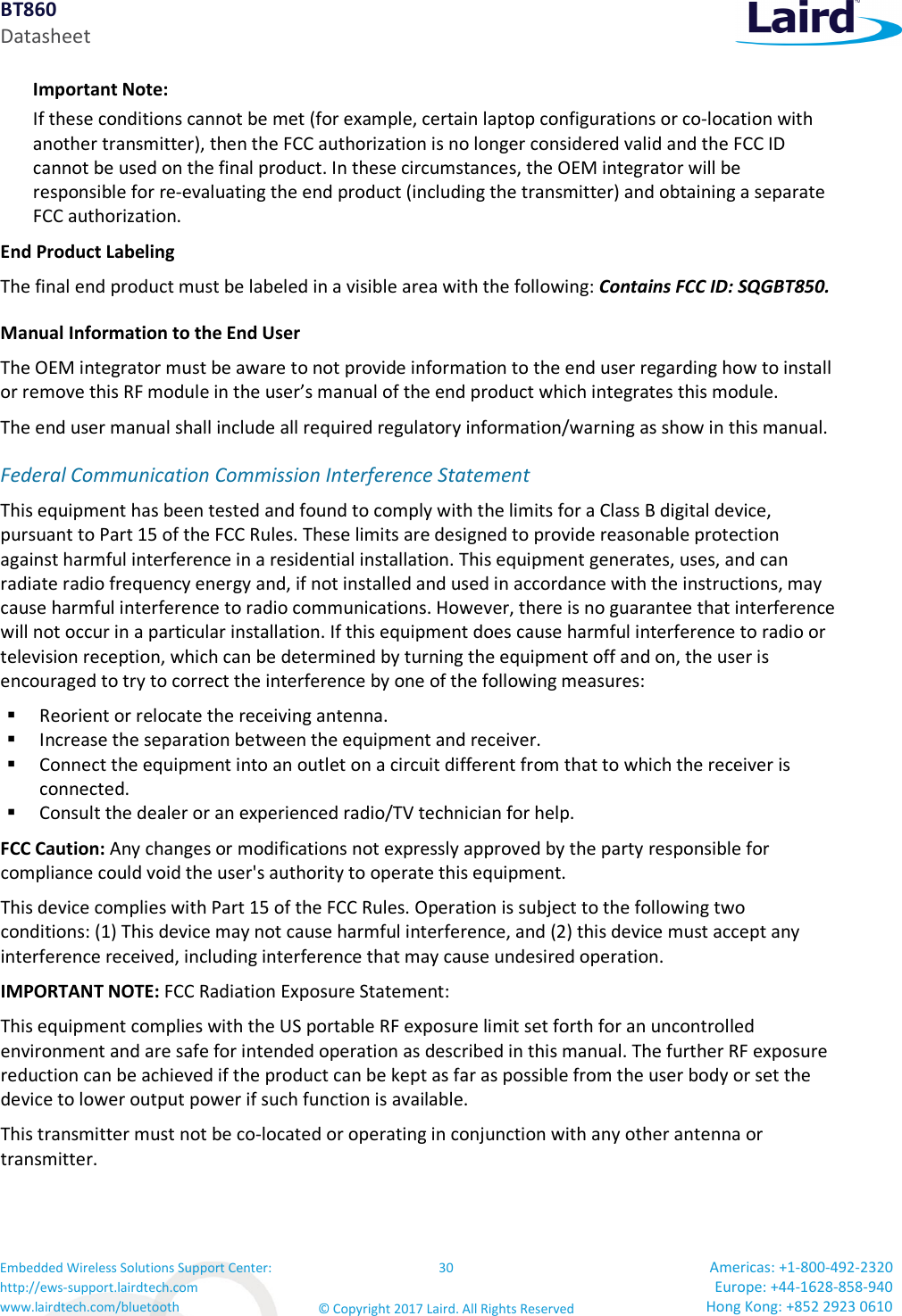 BT860 Datasheet Embedded Wireless Solutions Support Center: http://ews-support.lairdtech.com www.lairdtech.com/bluetooth 30 © Copyright 2017 Laird. All Rights Reserved Americas: +1-800-492-2320 Europe: +44-1628-858-940 Hong Kong: +852 2923 0610 Important Note: If these conditions cannot be met (for example, certain laptop configurations or co-location with another transmitter), then the FCC authorization is no longer considered valid and the FCC ID cannot be used on the final product. In these circumstances, the OEM integrator will be responsible for re-evaluating the end product (including the transmitter) and obtaining a separate FCC authorization. End Product Labeling The final end product must be labeled in a visible area with the following: Contains FCC ID: SQGBT850. Manual Information to the End User The OEM integrator must be aware to not provide information to the end user regarding how to install or remove this RF module in the user’s manual of the end product which integrates this module. The end user manual shall include all required regulatory information/warning as show in this manual. Federal Communication Commission Interference Statement This equipment has been tested and found to comply with the limits for a Class B digital device, pursuant to Part 15 of the FCC Rules. These limits are designed to provide reasonable protection against harmful interference in a residential installation. This equipment generates, uses, and can radiate radio frequency energy and, if not installed and used in accordance with the instructions, may cause harmful interference to radio communications. However, there is no guarantee that interference will not occur in a particular installation. If this equipment does cause harmful interference to radio or television reception, which can be determined by turning the equipment off and on, the user is encouraged to try to correct the interference by one of the following measures: Reorient or relocate the receiving antenna. Increase the separation between the equipment and receiver. Connect the equipment into an outlet on a circuit different from that to which the receiver is connected. Consult the dealer or an experienced radio/TV technician for help. FCC Caution: Any changes or modifications not expressly approved by the party responsible for compliance could void the user's authority to operate this equipment. This device complies with Part 15 of the FCC Rules. Operation is subject to the following two conditions: (1) This device may not cause harmful interference, and (2) this device must accept any interference received, including interference that may cause undesired operation. IMPORTANT NOTE: FCC Radiation Exposure Statement: This equipment complies with the US portable RF exposure limit set forth for an uncontrolled environment and are safe for intended operation as described in this manual. The further RF exposure reduction can be achieved if the product can be kept as far as possible from the user body or set the device to lower output power if such function is available. This transmitter must not be co-located or operating in conjunction with any other antenna or transmitter.