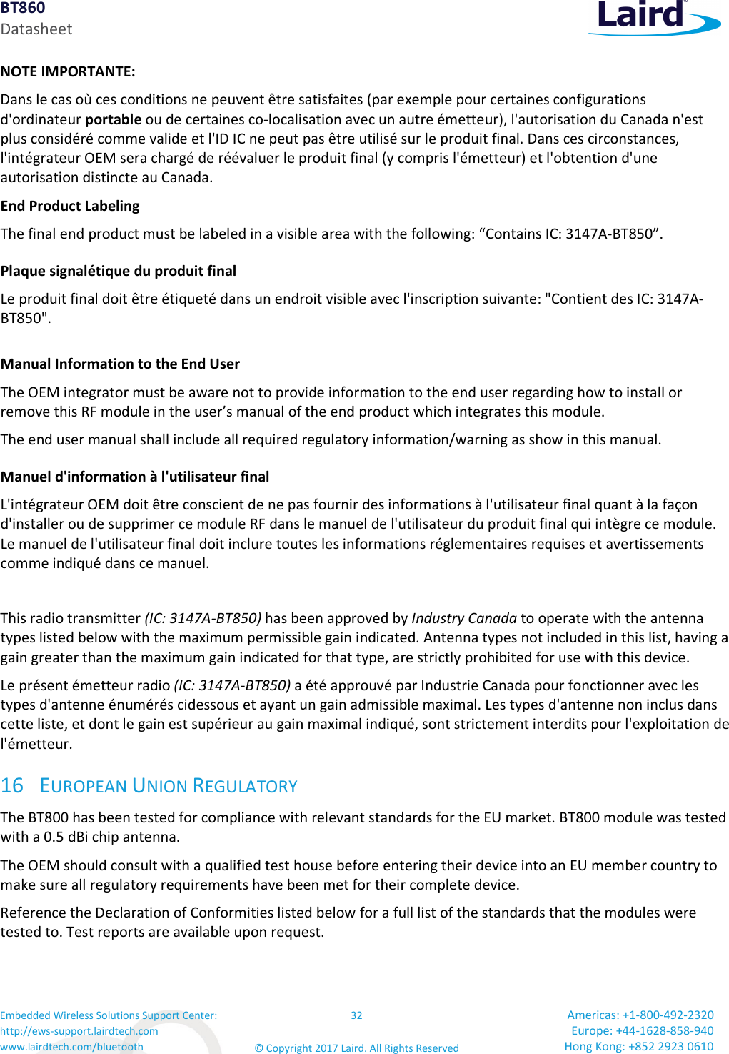 BT860 Datasheet Embedded Wireless Solutions Support Center: http://ews-support.lairdtech.com www.lairdtech.com/bluetooth 32 © Copyright 2017 Laird. All Rights Reserved Americas: +1-800-492-2320 Europe: +44-1628-858-940 Hong Kong: +852 2923 0610 NOTE IMPORTANTE: Dans le cas où ces conditions ne peuvent être satisfaites (par exemple pour certaines configurations d'ordinateur portable ou de certaines co-localisation avec un autre émetteur), l'autorisation du Canada n'est plus considéré comme valide et l'ID IC ne peut pas être utilisé sur le produit final. Dans ces circonstances, l'intégrateur OEM sera chargé de réévaluer le produit final (y compris l'émetteur) et l'obtention d'une autorisation distincte au Canada. End Product Labeling The final end product must be labeled in a visible area with the following: “Contains IC: 3147A-BT850”. Plaque signalétique du produit final Le produit final doit être étiqueté dans un endroit visible avec l'inscription suivante: "Contient des IC: 3147A-BT850". Manual Information to the End User The OEM integrator must be aware not to provide information to the end user regarding how to install or remove this RF module in the user’s manual of the end product which integrates this module. The end user manual shall include all required regulatory information/warning as show in this manual. Manuel d'information à l'utilisateur final L'intégrateur OEM doit être conscient de ne pas fournir des informations à l'utilisateur final quant à la façon d'installer ou de supprimer ce module RF dans le manuel de l'utilisateur du produit final qui intègre ce module. Le manuel de l'utilisateur final doit inclure toutes les informations réglementaires requises et avertissements comme indiqué dans ce manuel. This radio transmitter (IC: 3147A-BT850) has been approved by Industry Canada to operate with the antenna types listed below with the maximum permissible gain indicated. Antenna types not included in this list, having a gain greater than the maximum gain indicated for that type, are strictly prohibited for use with this device. Le présent émetteur radio (IC: 3147A-BT850) a été approuvé par Industrie Canada pour fonctionner avec les types d'antenne énumérés cidessous et ayant un gain admissible maximal. Les types d'antenne non inclus dans cette liste, et dont le gain est supérieur au gain maximal indiqué, sont strictement interdits pour l'exploitation de l'émetteur. 16 EUROPEAN UNION REGULATORY The BT800 has been tested for compliance with relevant standards for the EU market. BT800 module was tested with a 0.5 dBi chip antenna. The OEM should consult with a qualified test house before entering their device into an EU member country to make sure all regulatory requirements have been met for their complete device. Reference the Declaration of Conformities listed below for a full list of the standards that the modules were tested to. Test reports are available upon request.