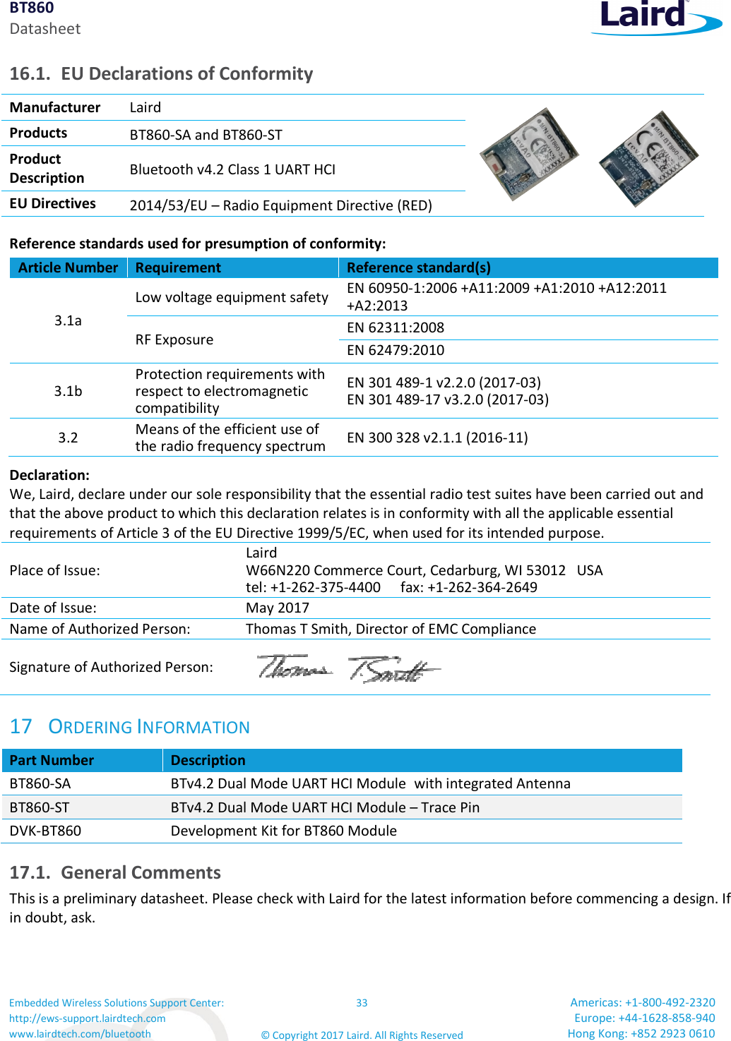 BT860 Datasheet Embedded Wireless Solutions Support Center: http://ews-support.lairdtech.com www.lairdtech.com/bluetooth 33 © Copyright 2017 Laird. All Rights Reserved Americas: +1-800-492-2320 Europe: +44-1628-858-940 Hong Kong: +852 2923 0610 16.1. EU Declarations of Conformity Manufacturer Laird Products BT860-SA and BT860-ST Product Description Bluetooth v4.2 Class 1 UART HCI EU Directives 2014/53/EU – Radio Equipment Directive (RED) Reference standards used for presumption of conformity: Article Number Requirement Reference standard(s) 3.1a Low voltage equipment safety EN 60950-1:2006 +A11:2009 +A1:2010 +A12:2011 +A2:2013 RF Exposure EN 62311:2008 EN 62479:2010 3.1b Protection requirements with respect to electromagnetic compatibility EN 301 489-1 v2.2.0 (2017-03) EN 301 489-17 v3.2.0 (2017-03) 3.2 Means of the efficient use of the radio frequency spectrum EN 300 328 v2.1.1 (2016-11) Declaration: We, Laird, declare under our sole responsibility that the essential radio test suites have been carried out and that the above product to which this declaration relates is in conformity with all the applicable essential requirements of Article 3 of the EU Directive 1999/5/EC, when used for its intended purpose. Place of Issue: Laird W66N220 Commerce Court, Cedarburg, WI 53012 USA tel: +1-262-375-4400 fax: +1-262-364-2649 Date of Issue: May 2017 Name of Authorized Person: Thomas T Smith, Director of EMC Compliance Signature of Authorized Person: 17 ORDERING INFORMATION Part Number Description BT860-SA BTv4.2 Dual Mode UART HCI Module with integrated Antenna BT860-ST BTv4.2 Dual Mode UART HCI Module – Trace Pin DVK-BT860 Development Kit for BT860 Module 17.1. General Comments This is a preliminary datasheet. Please check with Laird for the latest information before commencing a design. If in doubt, ask.