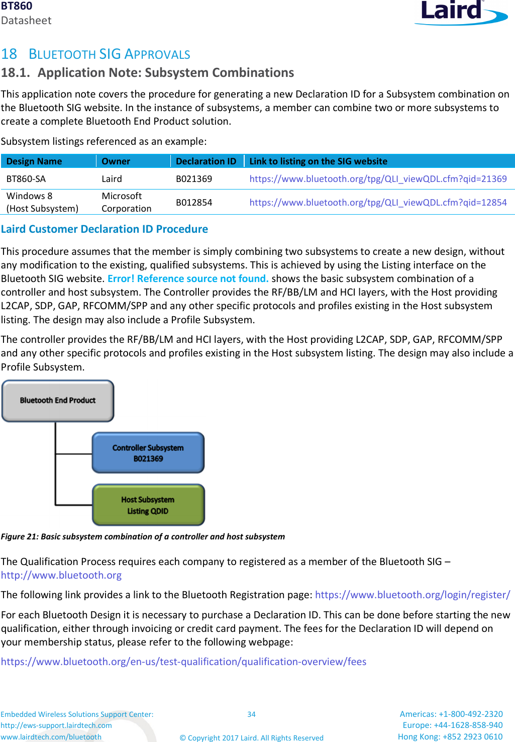 BT860 Datasheet Embedded Wireless Solutions Support Center: http://ews-support.lairdtech.com www.lairdtech.com/bluetooth 34 © Copyright 2017 Laird. All Rights Reserved Americas: +1-800-492-2320 Europe: +44-1628-858-940 Hong Kong: +852 2923 0610 18 BLUETOOTH SIG APPROVALS 18.1. Application Note: Subsystem Combinations This application note covers the procedure for generating a new Declaration ID for a Subsystem combination on the Bluetooth SIG website. In the instance of subsystems, a member can combine two or more subsystems to create a complete Bluetooth End Product solution. Subsystem listings referenced as an example: Design Name Owner Declaration ID Link to listing on the SIG website BT860-SA Laird B021369 https://www.bluetooth.org/tpg/QLI_viewQDL.cfm?qid=21369 Windows 8 (Host Subsystem) Microsoft Corporation B012854 https://www.bluetooth.org/tpg/QLI_viewQDL.cfm?qid=12854 Laird Customer Declaration ID Procedure This procedure assumes that the member is simply combining two subsystems to create a new design, without any modification to the existing, qualified subsystems. This is achieved by using the Listing interface on the Bluetooth SIG website. Error! Reference source not found. shows the basic subsystem combination of a controller and host subsystem. The Controller provides the RF/BB/LM and HCI layers, with the Host providing L2CAP, SDP, GAP, RFCOMM/SPP and any other specific protocols and profiles existing in the Host subsystem listing. The design may also include a Profile Subsystem. The controller provides the RF/BB/LM and HCI layers, with the Host providing L2CAP, SDP, GAP, RFCOMM/SPP and any other specific protocols and profiles existing in the Host subsystem listing. The design may also include a Profile Subsystem. Figure 21: Basic subsystem combination of a controller and host subsystem The Qualification Process requires each company to registered as a member of the Bluetooth SIG – http://www.bluetooth.org The following link provides a link to the Bluetooth Registration page: https://www.bluetooth.org/login/register/ For each Bluetooth Design it is necessary to purchase a Declaration ID. This can be done before starting the new qualification, either through invoicing or credit card payment. The fees for the Declaration ID will depend on your membership status, please refer to the following webpage: https://www.bluetooth.org/en-us/test-qualification/qualification-overview/fees