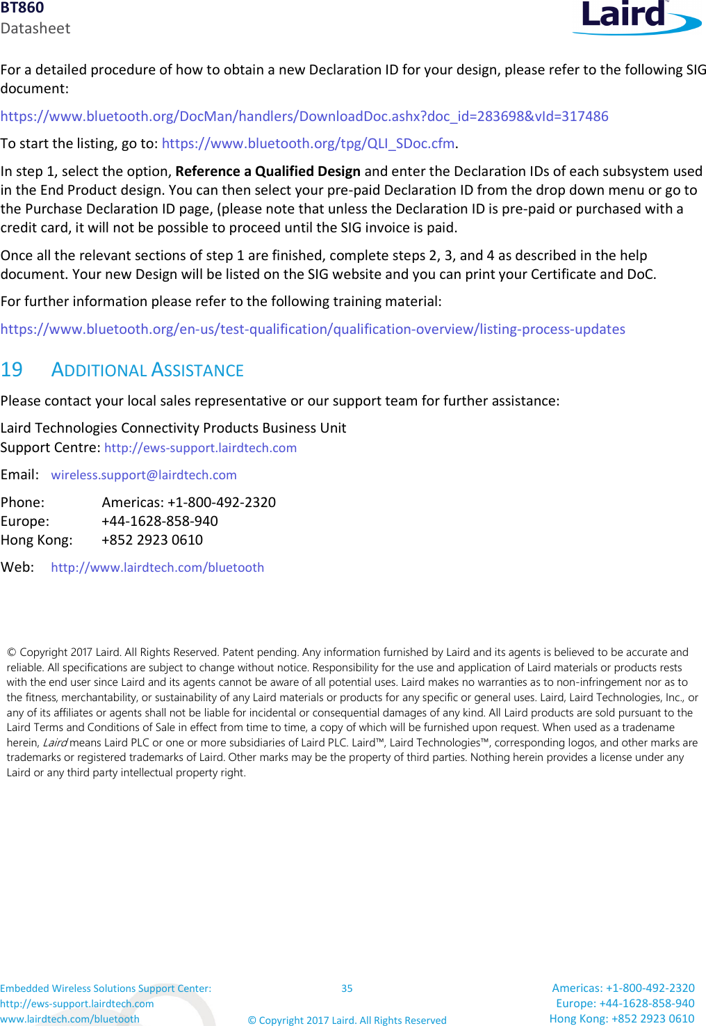 BT860 Datasheet Embedded Wireless Solutions Support Center: http://ews-support.lairdtech.com www.lairdtech.com/bluetooth 35 © Copyright 2017 Laird. All Rights Reserved Americas: +1-800-492-2320 Europe: +44-1628-858-940 Hong Kong: +852 2923 0610 For a detailed procedure of how to obtain a new Declaration ID for your design, please refer to the following SIG document: https://www.bluetooth.org/DocMan/handlers/DownloadDoc.ashx?doc_id=283698&vId=317486 To start the listing, go to: https://www.bluetooth.org/tpg/QLI_SDoc.cfm. In step 1, select the option, Reference a Qualified Design and enter the Declaration IDs of each subsystem used in the End Product design. You can then select your pre-paid Declaration ID from the drop down menu or go to the Purchase Declaration ID page, (please note that unless the Declaration ID is pre-paid or purchased with a credit card, it will not be possible to proceed until the SIG invoice is paid. Once all the relevant sections of step 1 are finished, complete steps 2, 3, and 4 as described in the help document. Your new Design will be listed on the SIG website and you can print your Certificate and DoC. For further information please refer to the following training material: https://www.bluetooth.org/en-us/test-qualification/qualification-overview/listing-process-updates 19 ADDITIONAL ASSISTANCE Please contact your local sales representative or our support team for further assistance: Laird Technologies Connectivity Products Business Unit Support Centre: http://ews-support.lairdtech.com Email: wireless.support@lairdtech.com Phone: Americas: +1-800-492-2320 Europe: +44-1628-858-940 Hong Kong: +852 2923 0610 Web: http://www.lairdtech.com/bluetooth © Copyright 2017 Laird. All Rights Reserved. Patent pending. Any information furnished by Laird and its agents is believed to be accurate and reliable. All specifications are subject to change without notice. Responsibility for the use and application of Laird materials or products rests with the end user since Laird and its agents cannot be aware of all potential uses. Laird makes no warranties as to non-infringement nor as to the fitness, merchantability, or sustainability of any Laird materials or products for any specific or general uses. Laird, Laird Technologies, Inc., or any of its affiliates or agents shall not be liable for incidental or consequential damages of any kind. All Laird products are sold pursuant to the Laird Terms and Conditions of Sale in effect from time to time, a copy of which will be furnished upon request. When used as a tradename herein, Laird means Laird PLC or one or more subsidiaries of Laird PLC. Laird™, Laird Technologies™, corresponding logos, and other marks are trademarks or registered trademarks of Laird. Other marks may be the property of third parties. Nothing herein provides a license under any Laird or any third party intellectual property right.