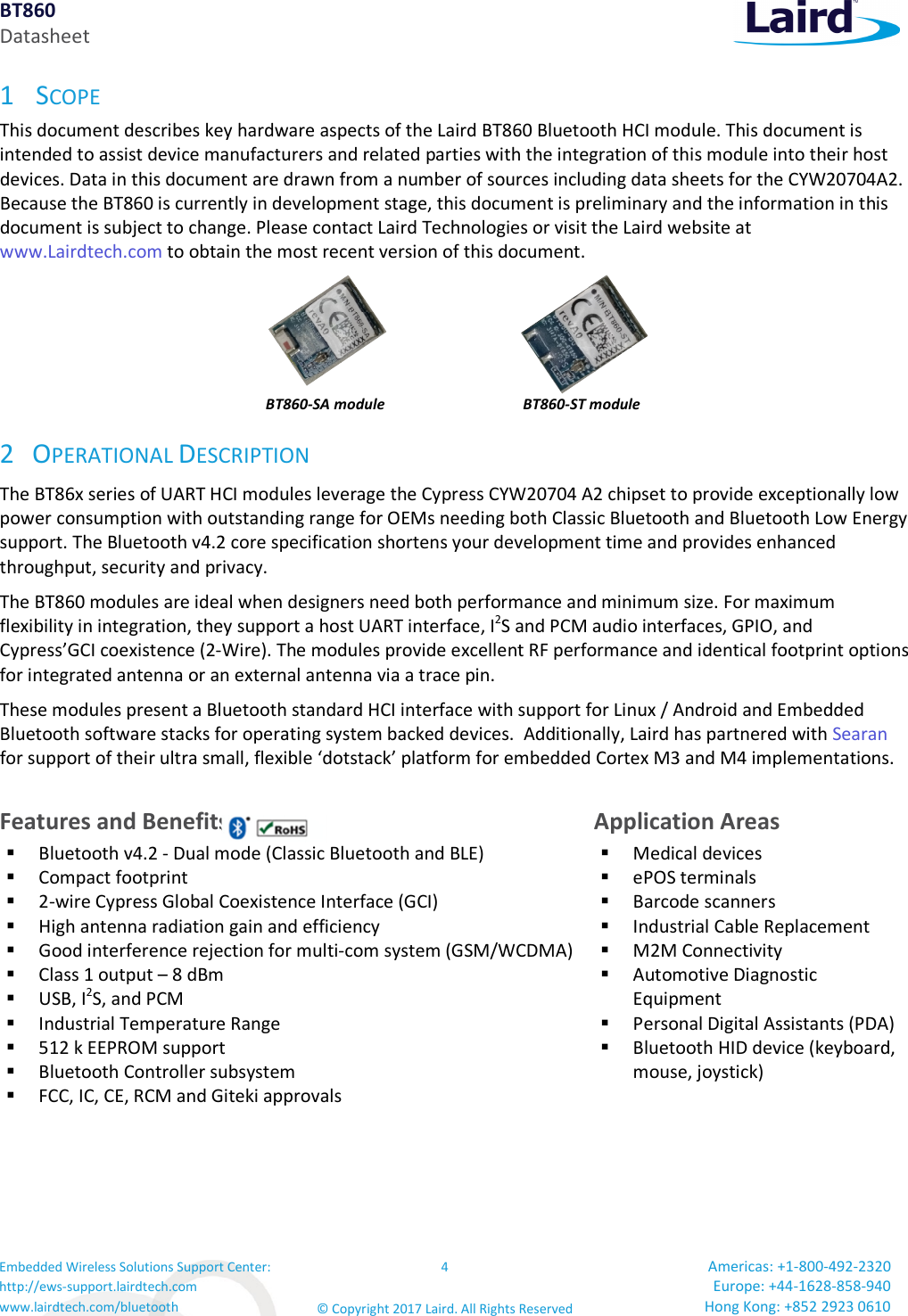 BT860 Datasheet Embedded Wireless Solutions Support Center: http://ews-support.lairdtech.com www.lairdtech.com/bluetooth 4 © Copyright 2017 Laird. All Rights Reserved Americas: +1-800-492-2320 Europe: +44-1628-858-940 Hong Kong: +852 2923 0610 1 SCOPE This document describes key hardware aspects of the Laird BT860 Bluetooth HCI module. This document is intended to assist device manufacturers and related parties with the integration of this module into their host devices. Data in this document are drawn from a number of sources including data sheets for the CYW20704A2. Because the BT860 is currently in development stage, this document is preliminary and the information in this document is subject to change. Please contact Laird Technologies or visit the Laird website at www.Lairdtech.com to obtain the most recent version of this document. BT860-SA module BT860-ST module 2 OPERATIONAL DESCRIPTION The BT86x series of UART HCI modules leverage the Cypress CYW20704 A2 chipset to provide exceptionally low power consumption with outstanding range for OEMs needing both Classic Bluetooth and Bluetooth Low Energy support. The Bluetooth v4.2 core specification shortens your development time and provides enhanced throughput, security and privacy. The BT860 modules are ideal when designers need both performance and minimum size. For maximum flexibility in integration, they support a host UART interface, I2S and PCM audio interfaces, GPIO, and Cypress’GCI coexistence (2-Wire). The modules provide excellent RF performance and identical footprint options for integrated antenna or an external antenna via a trace pin. These modules present a Bluetooth standard HCI interface with support for Linux / Android and Embedded Bluetooth software stacks for operating system backed devices. Additionally, Laird has partnered with Searan for support of their ultra small, flexible ‘dotstack’ platform for embedded Cortex M3 and M4 implementations. Features and Benefits Application Areas Bluetooth v4.2 - Dual mode (Classic Bluetooth and BLE) Compact footprint 2-wire Cypress Global Coexistence Interface (GCI) High antenna radiation gain and efficiency Good interference rejection for multi-com system (GSM/WCDMA) Class 1 output – 8 dBm USB, I2S, and PCM Industrial Temperature Range 512 k EEPROM support Bluetooth Controller subsystem FCC, IC, CE, RCM and Giteki approvals Medical devices ePOS terminals Barcode scanners Industrial Cable Replacement M2M Connectivity Automotive Diagnostic Equipment Personal Digital Assistants (PDA) Bluetooth HID device (keyboard, mouse, joystick)