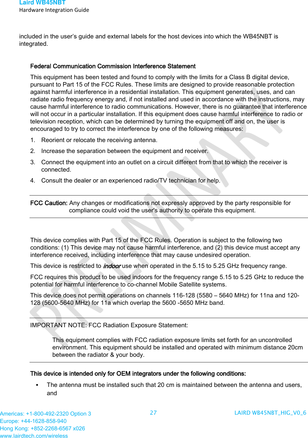 Laird WB45NBT   Hardware Integration Guide  Americas: +1-800-492-2320 Option 3 Europe: +44-1628-858-940 Hong Kong: +852-2268-6567 x026 www.lairdtech.com/wireless 27 LAIRD WB45NBT_HIG_V0_6   included in the user’s guide and external labels for the host devices into which the WB45NBT is integrated.   Federal Communication Commission Interference Statement  This equipment has been tested and found to comply with the limits for a Class B digital device, pursuant to Part 15 of the FCC Rules. These limits are designed to provide reasonable protection against harmful interference in a residential installation. This equipment generates, uses, and can radiate radio frequency energy and, if not installed and used in accordance with the instructions, may cause harmful interference to radio communications. However, there is no guarantee that interference will not occur in a particular installation. If this equipment does cause harmful interference to radio or television reception, which can be determined by turning the equipment off and on, the user is encouraged to try to correct the interference by one of the following measures:  1. Reorient or relocate the receiving antenna. 2. Increase the separation between the equipment and receiver. 3. Connect the equipment into an outlet on a circuit different from that to which the receiver is connected. 4. Consult the dealer or an experienced radio/TV technician for help.  FCC Caution: Any changes or modifications not expressly approved by the party responsible for compliance could void the user&apos;s authority to operate this equipment.  This device complies with Part 15 of the FCC Rules. Operation is subject to the following two conditions: (1) This device may not cause harmful interference, and (2) this device must accept any interference received, including interference that may cause undesired operation. This device is restricted to indoor use when operated in the 5.15 to 5.25 GHz frequency range. FCC requires this product to be used indoors for the frequency range 5.15 to 5.25 GHz to reduce the potential for harmful interference to co-channel Mobile Satellite systems. This device does not permit operations on channels 116-128 (5580 – 5640 MHz) for 11na and 120-128 (5600-5640 MHz) for 11a which overlap the 5600 -5650 MHz band.  IMPORTANT NOTE: FCC Radiation Exposure Statement:   This equipment complies with FCC radiation exposure limits set forth for an uncontrolled environment. This equipment should be installed and operated with minimum distance 20cm between the radiator &amp; your body.  This device is intended only for OEM integrators under the following conditions:  The antenna must be installed such that 20 cm is maintained between the antenna and users, and  