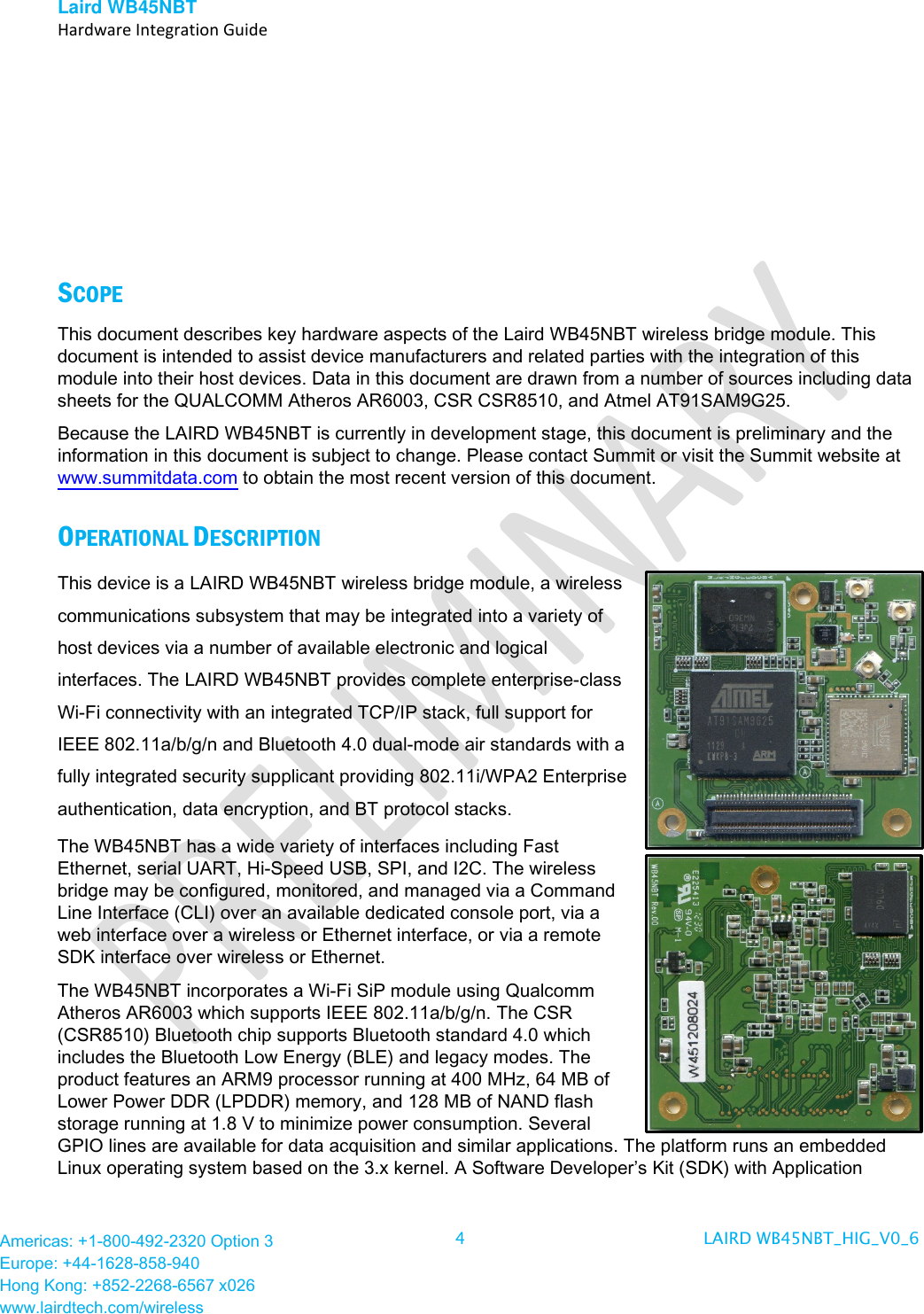 Laird WB45NBT   Hardware Integration Guide  Americas: +1-800-492-2320 Option 3 Europe: +44-1628-858-940 Hong Kong: +852-2268-6567 x026 www.lairdtech.com/wireless 4  LAIRD WB45NBT_HIG_V0_6           SCOPE This document describes key hardware aspects of the Laird WB45NBT wireless bridge module. This document is intended to assist device manufacturers and related parties with the integration of this module into their host devices. Data in this document are drawn from a number of sources including data sheets for the QUALCOMM Atheros AR6003, CSR CSR8510, and Atmel AT91SAM9G25.  Because the LAIRD WB45NBT is currently in development stage, this document is preliminary and the information in this document is subject to change. Please contact Summit or visit the Summit website at www.summitdata.com to obtain the most recent version of this document. OPERATIONAL DESCRIPTION This device is a LAIRD WB45NBT wireless bridge module, a wireless communications subsystem that may be integrated into a variety of host devices via a number of available electronic and logical interfaces. The LAIRD WB45NBT provides complete enterprise-class Wi-Fi connectivity with an integrated TCP/IP stack, full support for IEEE 802.11a/b/g/n and Bluetooth 4.0 dual-mode air standards with a fully integrated security supplicant providing 802.11i/WPA2 Enterprise authentication, data encryption, and BT protocol stacks. The WB45NBT has a wide variety of interfaces including Fast Ethernet, serial UART, Hi-Speed USB, SPI, and I2C. The wireless bridge may be configured, monitored, and managed via a Command Line Interface (CLI) over an available dedicated console port, via a web interface over a wireless or Ethernet interface, or via a remote SDK interface over wireless or Ethernet.  The WB45NBT incorporates a Wi-Fi SiP module using Qualcomm Atheros AR6003 which supports IEEE 802.11a/b/g/n. The CSR (CSR8510) Bluetooth chip supports Bluetooth standard 4.0 which includes the Bluetooth Low Energy (BLE) and legacy modes. The product features an ARM9 processor running at 400 MHz, 64 MB of Lower Power DDR (LPDDR) memory, and 128 MB of NAND flash storage running at 1.8 V to minimize power consumption. Several GPIO lines are available for data acquisition and similar applications. The platform runs an embedded Linux operating system based on the 3.x kernel. A Software Developer’s Kit (SDK) with Application 