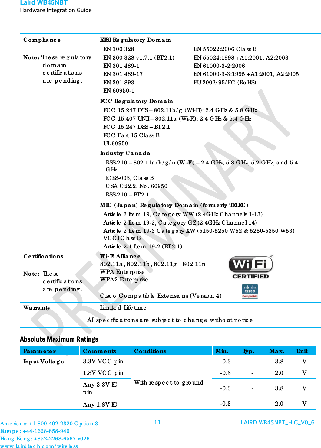 Laird WB45NBT   Hardware Integration Guide  Compliance  Note: These regulatory domain certifications are pending. ETSI Regulatory Domain EN 300 328 EN 300 328 v1.7.1 (BT 2.1) EN 301 489-1 EN 301 489-17 EN 301 893 EN 60950-1 EN 55022:2006 Class B EN 55024:1998 +A1:2001, A2:2003 EN 61000-3-2:2006 EN 61000-3-3:1995 +A1:2001, A2:2005 EU 2002/95/EC (RoHS) FCC Regulatory Domain FCC 15.247 DTS – 802.11b/g (Wi-Fi): 2.4 GHz &amp; 5.8 GHz FCC 15.407 UNII – 802.11a (Wi-Fi): 2.4 GHz &amp; 5.4 GHz FCC 15.247 DSS – BT 2.1  FCC Part 15 Class B UL 60950 Industry Canada RSS-210 – 802.11a/b/g/n (Wi-Fi) – 2.4 GHz, 5.8 GHz, 5.2 GHz, and 5.4 GHz ICES-003, Class B CSA C22.2, No. 60950 RSS-210 – BT 2.1  MIC (Japan) Regulatory Domain (formerly TELEC) Article 2 Item 19, Category WW (2.4GHz Channels 1-13) Article 2 Item 19-2, Category GZ (2.4GHz Channel 14) Article 2 Item 19-3 Category XW (5150-5250 W52 &amp; 5250-5350 W53) VCCI Class B Article 2-1 Item 19-2 (BT 2.1)  Certifications  Note:  These certifications are pending.  Wi-Fi Alliance 802.11a, 802.11b, 802.11g , 802.11n WPA Enterprise  WPA2 Enterprise    Cisco Compatible Extensions (Version 4) Warranty Limited Lifetime All specifications are subject to change without notice Absolute Maximum Ratings Parameter Comments Conditions Min. Typ. Max. Unit Input Voltage 3.3V VCC pin With respect to ground -0.3  -  3.8  V 1.8V VCC pin  -0.3  -  2.0  V Any 3.3V IO pin -0.3  -  3.8  V Any 1.8V IO  -0.3    2.0  V Americas: +1-800-492-2320 Option 3 Europe: +44-1628-858-940 Hong Kong: +852-2268-6567 x026 www.lairdtech.com/wireless 11 LAIRD WB45NBT_HIG_V0_6   