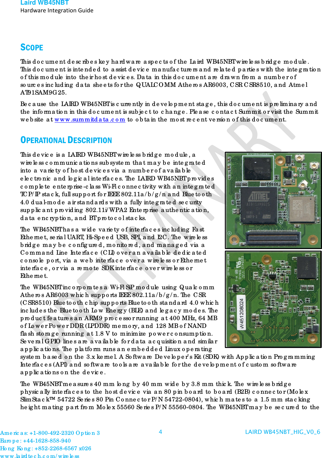 Laird WB45NBT   Hardware Integration Guide   SCOPE This document describes key hardware aspects of the Laird WB45NBT wireless bridge module. This document is intended to assist device manufacturers and related parties with the integration of this module into their host devices. Data in this document are drawn from a number of sources including data sheets for the QUALCOMM Atheros AR6003, CSR CSR8510, and Atmel AT91SAM9G25.  Because the LAIRD WB45NBT is currently in development stage, this document is preliminary and the information in this document is subject to change. Please contact Summit or visit the Summit website at www.summitdata.com to obtain the most recent version of this document. OPERATIONAL DESCRIPTION This device is a LAIRD WB45NBT wireless bridge module, a wireless communications subsystem that may be integrated into a variety of host devices via a number of available electronic and logical interfaces. The LAIRD WB45NBT provides complete enterprise-class Wi-Fi connectivity with an integrated TCP/IP stack, full support for IEEE 802.11a/b/g/n and Bluetooth 4.0 dual-mode air standards with a fully integrated security supplicant providing 802.11i/WPA2 Enterprise authentication, data encryption, and BT protocol stacks. The WB45NBT has a wide variety of interfaces including Fast Ethernet, serial UART, Hi-Speed USB, SPI, and I2C. The wireless bridge may be configured, monitored, and managed via a Command Line Interface (CLI) over an available dedicated console port, via a web interface over a wireless or Ethernet interface, or via a remote SDK interface over wireless or Ethernet.  The WB45NBT incorporates a Wi-Fi SiP module using Qualcomm Atheros AR6003 which supports IEEE 802.11a/b/g/n. The CSR (CSR8510) Bluetooth chip supports Bluetooth standard 4.0 which includes the Bluetooth Low Energy (BLE) and legacy modes. The product features an ARM9 processor running at 400 MHz, 64 MB of Lower Power DDR (LPDDR) memory, and 128 MB of NAND flash storage running at 1.8 V to minimize power consumption. Several GPIO lines are available for data acquisition and similar applications. The platform runs an embedded Linux operating system based on the 3.x kernel. A Software Developer’s Kit (SDK) with Application Programming Interfaces (API) and software tools are available for the development of custom software applications on the device.  The WB45NBT measures 40 mm long by 40 mm wide by 3.8 mm thick. The wireless bridge physically interfaces to the host device via an 80 pin board to board (B2B) connector (Molex SlimStack™ 54722 Series 80 Pin Connector P/N 54722-0804), which mates to a 1.5 mm stacking height mating part from Molex 55560 Series P/N 55560-0804. The WB45NBT may be secured to the Americas: +1-800-492-2320 Option 3 Europe: +44-1628-858-940 Hong Kong: +852-2268-6567 x026 www.lairdtech.com/wireless 4  LAIRD WB45NBT_HIG_V0_6   