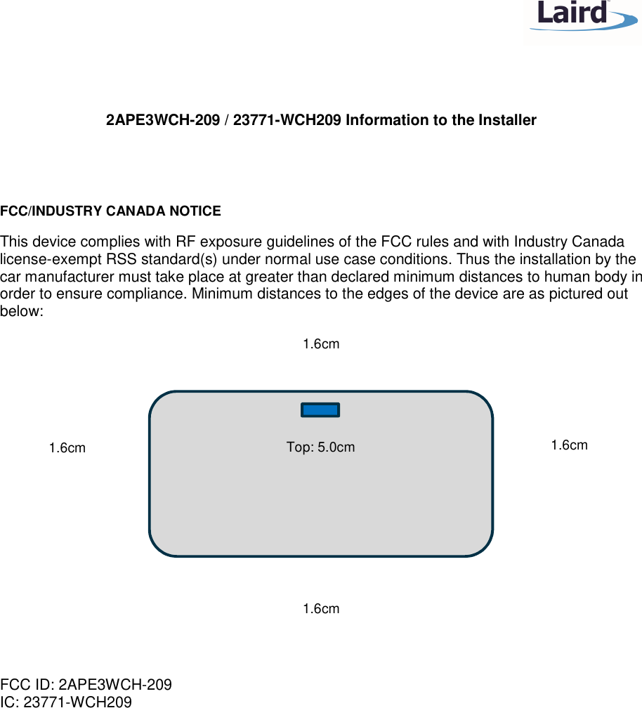    2APE3WCH-209 / 23771-WCH209 Information to the Installer   FCC/INDUSTRY CANADA NOTICE This device complies with RF exposure guidelines of the FCC rules and with Industry Canada license-exempt RSS standard(s) under normal use case conditions. Thus the installation by the car manufacturer must take place at greater than declared minimum distances to human body in order to ensure compliance. Minimum distances to the edges of the device are as pictured out below:            FCC ID: 2APE3WCH-209 IC: 23771-WCH209  Top: 5.0cm 1.6cm 1.6cm 1.6cm 1.6cm 