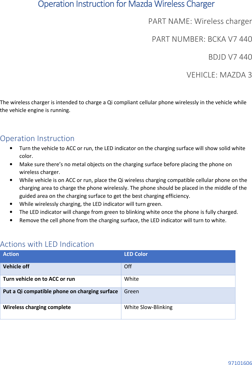  97101606 Operation Instruction for Mazda Wireless Charger PART NAME: Wireless charger PART NUMBER: BCKA V7 440  BDJD V7 440 VEHICLE: MAZDA 3           The wireless charger is intended to charge a Qi compliant cellular phone wirelessly in the vehicle while the vehicle engine is running.  Operation Instruction • Turn the vehicle to ACC or run, the LED indicator on the charging surface will show solid white color. • Make sure there’s no metal objects on the charging surface before placing the phone on wireless charger. • While vehicle is on ACC or run, place the Qi wireless charging compatible cellular phone on the charging area to charge the phone wirelessly. The phone should be placed in the middle of the guided area on the charging surface to get the best charging efficiency. • While wirelessly charging, the LED indicator will turn green. • The LED indicator will change from green to blinking white once the phone is fully charged. • Remove the cell phone from the charging surface, the LED indicator will turn to white.  Actions with LED Indication Action LED Color Vehicle off Off Turn vehicle on to ACC or run White Put a Qi compatible phone on charging surface Green Wireless charging complete White Slow-Blinking   