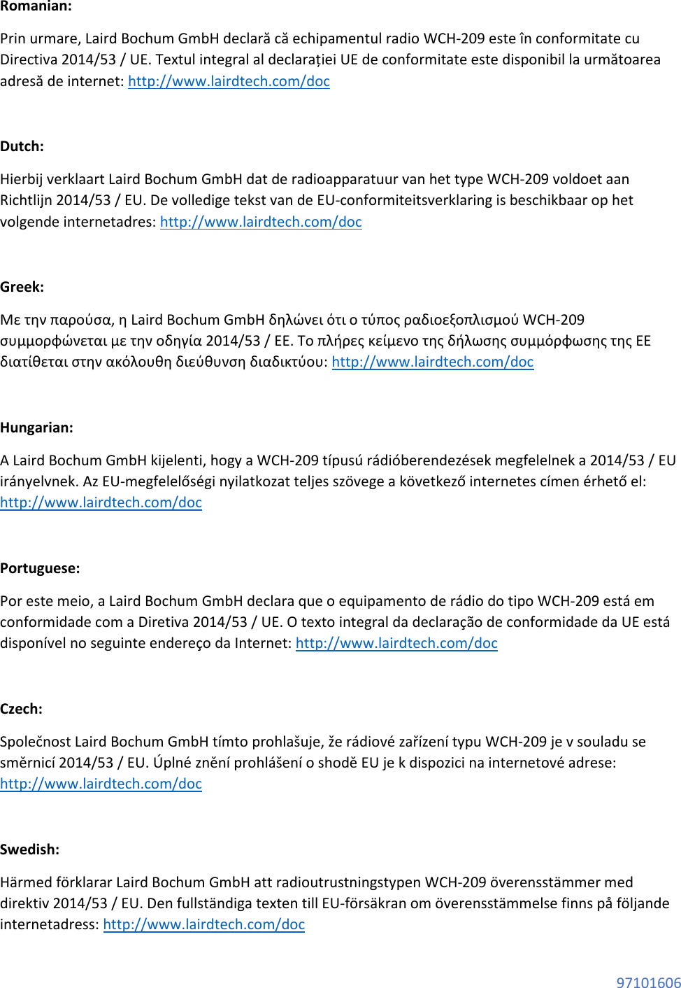  97101606 Romanian: Prin urmare, Laird Bochum GmbH declară că echipamentul radio WCH-209 este în conformitate cu Directiva 2014/53 / UE. Textul integral al declarației UE de conformitate este disponibil la următoarea adresă de internet: http://www.lairdtech.com/doc  Dutch: Hierbij verklaart Laird Bochum GmbH dat de radioapparatuur van het type WCH-209 voldoet aan Richtlijn 2014/53 / EU. De volledige tekst van de EU-conformiteitsverklaring is beschikbaar op het volgende internetadres: http://www.lairdtech.com/doc  Greek: Με την παρούσα, η Laird Bochum GmbH δηλώνει ότι ο τύπος ραδιοεξοπλισμού WCH-209 συμμορφώνεται με την οδηγία 2014/53 / ΕΕ. Το πλήρες κείμενο της δήλωσης συμμόρφωσης της ΕΕ διατίθεται στην ακόλουθη διεύθυνση διαδικτύου: http://www.lairdtech.com/doc  Hungarian: A Laird Bochum GmbH kijelenti, hogy a WCH-209 típusú rádióberendezések megfelelnek a 2014/53 / EU irányelvnek. Az EU-megfelelőségi nyilatkozat teljes szövege a következő internetes címen érhető el: http://www.lairdtech.com/doc  Portuguese: Por este meio, a Laird Bochum GmbH declara que o equipamento de rádio do tipo WCH-209 está em conformidade com a Diretiva 2014/53 / UE. O texto integral da declaração de conformidade da UE está disponível no seguinte endereço da Internet: http://www.lairdtech.com/doc  Czech: Společnost Laird Bochum GmbH tímto prohlašuje, že rádiové zařízení typu WCH-209 je v souladu se směrnicí 2014/53 / EU. Úplné znění prohlášení o shodě EU je k dispozici na internetové adrese: http://www.lairdtech.com/doc  Swedish: Härmed förklarar Laird Bochum GmbH att radioutrustningstypen WCH-209 överensstämmer med direktiv 2014/53 / EU. Den fullständiga texten till EU-försäkran om överensstämmelse finns på följande internetadress: http://www.lairdtech.com/doc 