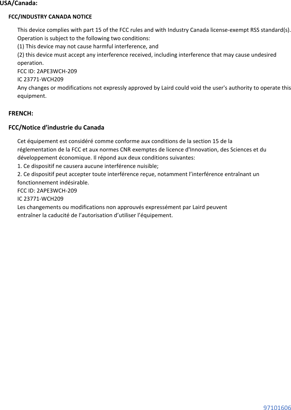  97101606  USA/Canada: FCC/INDUSTRY CANADA NOTICE This device complies with part 15 of the FCC rules and with Industry Canada license-exempt RSS standard(s). Operation is subject to the following two conditions: (1) This device may not cause harmful interference, and (2) this device must accept any interference received, including interference that may cause undesired operation. FCC ID: 2APE3WCH-209 IC 23771-WCH209 Any changes or modifications not expressly approved by Laird could void the user&apos;s authority to operate this equipment.  FRENCH: FCC/Notice d’industrie du Canada Cet équipement est considéré comme conforme aux conditions de la section 15 de la réglementation de la FCC et aux normes CNR exemptes de licence d&apos;Innovation, des Sciences et du développement économique. Il répond aux deux conditions suivantes: 1. Ce dispositif ne causera aucune interférence nuisible; 2. Ce dispositif peut accepter toute interférence reçue, notamment l’interférence entraînant un fonctionnement indésirable. FCC ID: 2APE3WCH-209 IC 23771-WCH209 Les changements ou modifications non approuvés expressément par Laird peuvent entraîner la caducité de l’autorisation d’utiliser l’équipement.             