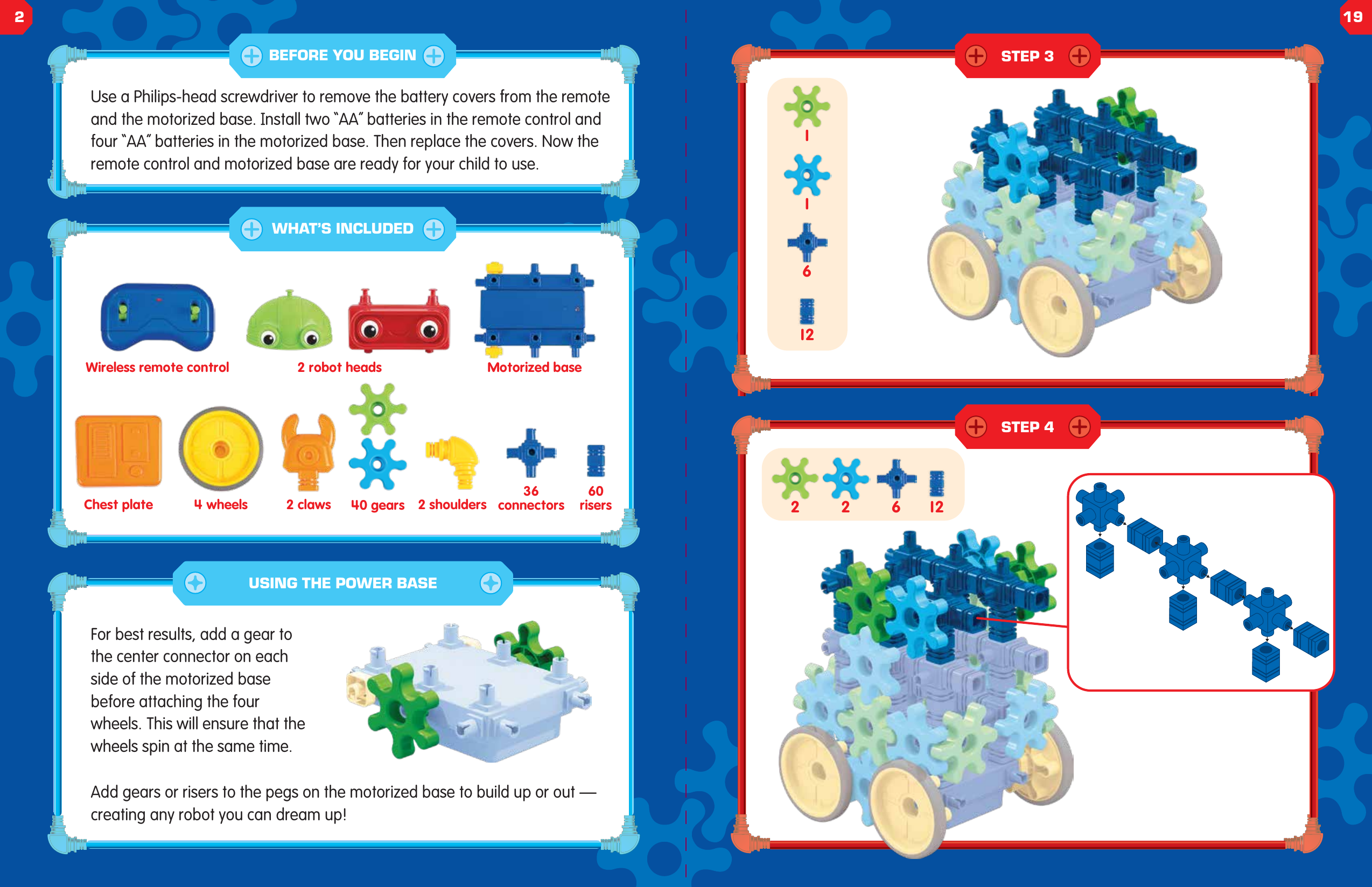 126111262 2Use a Philips-head screwdriver to remove the battery covers from the remote and the motorized base. Install two &ldquo;AA&rdquo; batteries in the remote control and four &ldquo;AA&rdquo; batteries in the motorized base. Then replace the covers. Now the remote control and motorized base are ready for your child to use.For best results, add a gear to the center connector on each side of the motorized base before attaching the four wheels. This will ensure that the wheels spin at the same time.Add gears or risers to the pegs on the motorized base to build up or out &mdash; creating any robot you can dream up!Wireless remote control 2 robot heads Motorized baseChest plate 4 wheels 40 gears 2 shoulders60risers36connectors2 clawsUSING THE POWER BASEBEFORE YOU BEGINWHAT&rsquo;S INCLUDEDSTEP 3STEP 4219