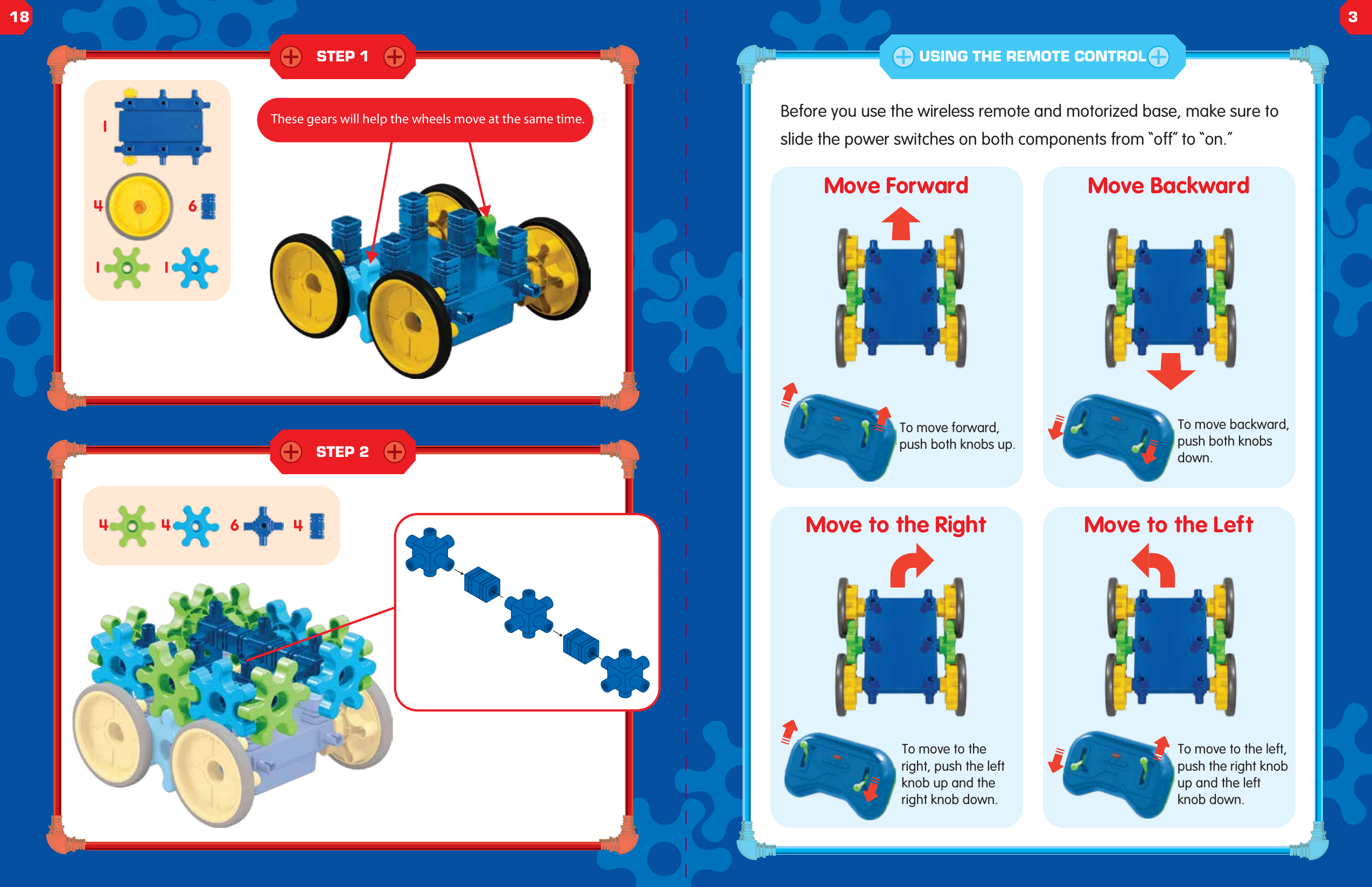 STEP 1STEP 2644411146Before you use the wireless remote and motorized base, make sure to slide the power switches on both components from &ldquo;off&rdquo; to &ldquo;on.&rdquo;Move ForwardTo move forward, push both knobs up.To move backward, push both knobs down.To move to the left, push the right knob up and the left knob down.To move to the right, push the left knob up and the right knob down.Move BackwardMove to the Right Move to the LeftUSING THE REMOTE CONTROLThese gears will help the wheels move at the same time.18 3