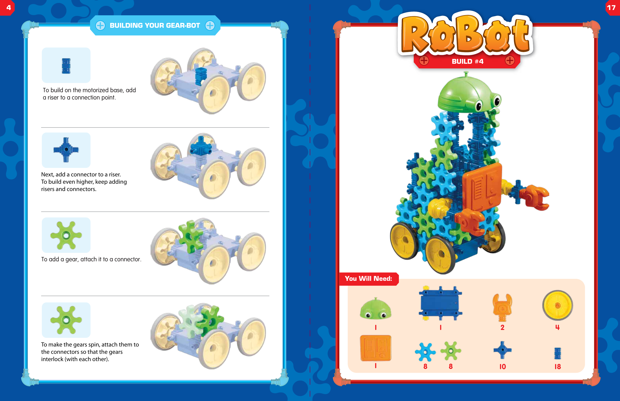 To build on the motorized base, add a riser to a connection point.Next, add a connector to a riser. To build even higher, keep adding risers and connectors.To add a gear, attach it to a connector.To make the gears spin, attach them to the connectors so that the gears interlock (with each other).BUILDING YOUR GEAR-BOT1You Will Need:2 418101BUILD #48 81417