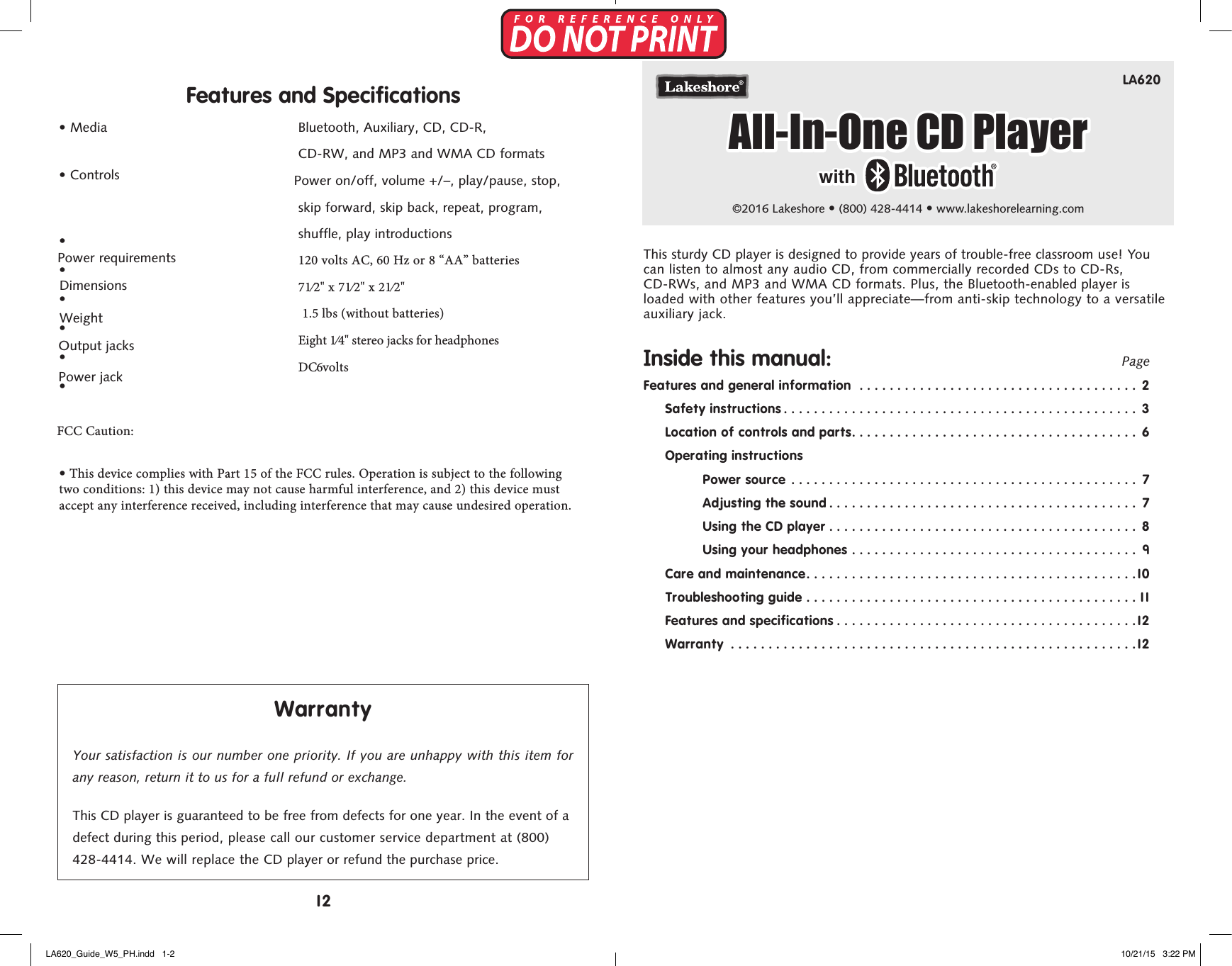 LA620&copy;2016 Lakeshore &bull; (800) 428-4414 &bull; www.lakeshorelearning.comFeatures and Specifications&bull;  Media&bull;  Controls&bull;&bull;&bull;&bull;&bull;Power requirements&bull;  Dimensions FCC Caution: Weight Output  jacks &bull; This device complies with Part 15 of the FCC rules. Operation is subject to the following two conditions: 1) this device may not cause harmful interference, and 2) this device must accept any interference received, including interference that may cause undesired operation. Power jackBluetooth, Auxiliary, CD, CD-R,  CD-RW, and MP3 and WMA CD formats  Power on/off, volume +/&ndash;, play/pause, stop, skip forward, skip back, repeat, program,  shuffle, play introductions120 volts AC, 60 Hz or 8 &ldquo;AA&rdquo; batteries71&frasl;2" x 71&frasl;2" x 21&frasl;2"  1.5 lbs (without batteries) Eight 1&frasl;4" stereo jacks for headphones DC 6 voltsWarrantyYour satisfaction is our number one priority. If you are unhappy with this item for any reason, return it to us for a full refund or exchange.This CD player is guaranteed to be free from defects for one year. In the event of a defect during this period, please call our customer service department at (800) 428-4414. We will replace the CD player or refund the purchase price.This sturdy CD player is designed to provide years of trouble-free classroom use! You can listen to almost any audio CD, from commercially recorded CDs to CD-Rs, CD-RWs, and MP3 and WMA CD formats. Plus, the Bluetooth-enabled player is loaded with other features you&rsquo;ll appreciate&mdash;from anti-skip technology to a versatile auxiliary jack.Inside this manual:    PageFeatures and general information  ..................................... 2Safety instructions ............................................... 3Location of controls and parts...................................... 6Operating instructionsPower source  .............................................. 7Adjusting the sound ......................................... 7Using the CD player ......................................... 8Using your headphones ...................................... 9Care and maintenance............................................10Troubleshooting guide ............................................11Features and specifications ........................................12Warranty  ......................................................12All-In-One CD Playerwith12LA620_Guide_W5_PH.indd   1-2 10/21/15   3:22 PM