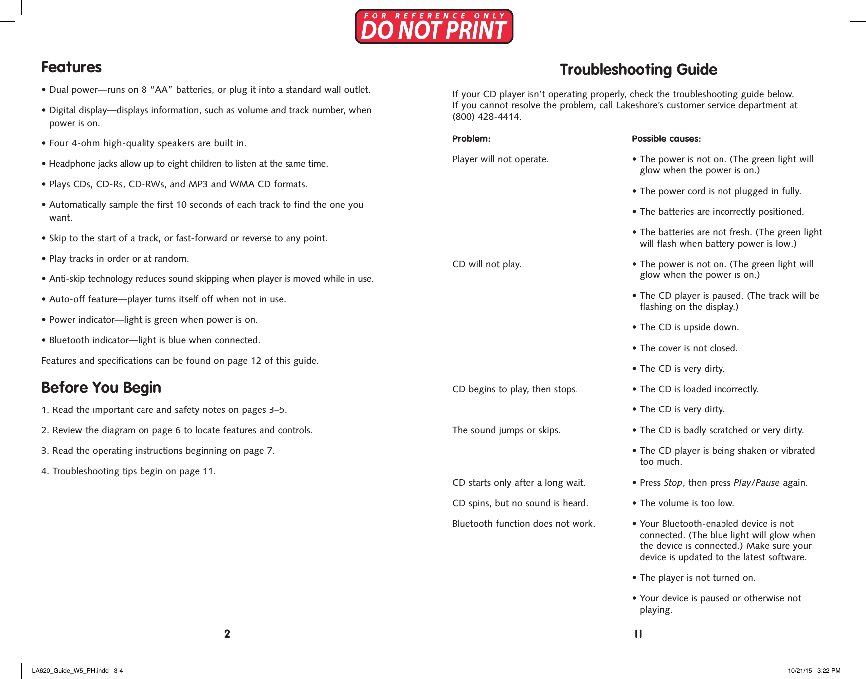 Features&bull;  Dual power&mdash;runs on 8 &ldquo;AA&rdquo; batteries, or plug it into a standard wall outlet.&bull;   Digital display&mdash;displays information, such as volume and track number, whenpower is on.&bull;  Four 4-ohm high-quality speakers are built in.&bull;  Headphone jacks allow up to eight children to listen at the same time.&bull;  Plays CDs, CD-Rs, CD-RWs, and MP3 and WMA CD formats.&bull;  Automatically sample the first 10 seconds of each track to find the one youwant.&bull;  Skip to the start of a track, or fast-forward or reverse to any point.&bull;  Play tracks in order or at random.&bull;  Anti-skip technology reduces sound skipping when player is moved while in use.&bull;  Auto-off feature&mdash;player turns itself off when not in use.&bull; Power indicator&mdash;light is green when power is on.&bull; Bluetooth indicator&mdash;light is blue when connected.Features and specifications can be found on page 12 of this guide.Before You Begin1. Read the important care and safety notes on pages 3&ndash;5.2. Review the diagram on page 6 to locate features and controls.3.  Read the operating instructions beginning on page 7.4.  Troubleshooting tips begin on page 11.Troubleshooting GuideIf your CD player isn&rsquo;t operating properly, check the troubleshooting guide below.  If you cannot resolve the problem, call Lakeshore&rsquo;s customer service department at (800) 428-4414.Problem: Possible causes:Player will not operate.  &bull;  The power is not on. (The green light willglow when the power is on.)&bull;  The power cord is not plugged in fully.&bull;  The batteries are incorrectly positioned.&bull;  The batteries are not fresh. (The green lightwill flash when battery power is low.)CD will not play.  &bull;  The power is not on. (The green light willglow when the power is on.)&bull;  The CD player is paused. (The track will beflashing on the display.)&bull;  The CD is upside down.&bull;  The cover is not closed.&bull;  The CD is very dirty.CD begins to play, then stops.  &bull;  The CD is loaded incorrectly.&bull;  The CD is very dirty.The sound jumps or skips.  &bull;  The CD is badly scratched or very dirty.&bull;  The CD player is being shaken or vibratedtoo much.CD starts only after a long wait.  &bull;  Press Stop, then press Play/Pause again.CD spins, but no sound is heard.  &bull;  The volume is too low.Bluetooth function does not work.  &bull;  Your Bluetooth-enabled device is notconnected. (The blue light will glow whenthe device is connected.) Make sure yourdevice is updated to the latest software.&bull; The player is not turned on.&bull;  Your device is paused or otherwise notplaying.112LA620_Guide_W5_PH.indd   3-4 10/21/15   3:22 PM