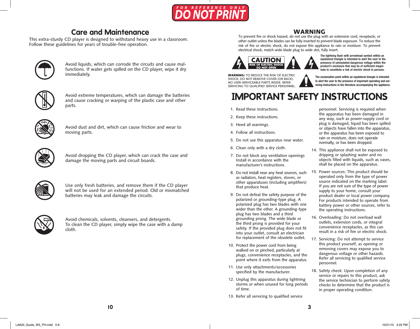    Avoid extreme temperatures, which can damage the batteries and cause cracking or warping of the plastic case and other parts.   Avoid dust and dirt, which can cause friction and wear to moving parts.   Avoid dropping the CD player, which can crack the case and damage the moving parts and circuit boards.   Avoid chemicals, solvents, cleansers, and detergents.  To clean the CD player, simply wipe the case with a damp cloth.  Use only fresh batteries, and remove them if the CD player will not be used for an extended period. Old or mismatched batteries may leak and damage the circuits.Care and MaintenanceThis extra-sturdy CD player is designed to withstand heavy use in a classroom. Follow these guidelines for years of trouble-free operation.   Avoid liquids, which can corrode the circuits and cause mal-functions. If water gets spilled on the CD player, wipe it dry immediately.IMPORTANT SAFETY INSTRUCTIONS1. Read these instructions.2.  Keep these instructions.3.  Heed all warnings.4.  Follow all instructions.5.  Do not use this apparatus near water.6.  Clean only with a dry cloth.7.  Do not block any ventilation openingsInstall in accordance with themanufacturer&rsquo;s instructions.8.  Do not install near any heat sources, suchas radiators, heat registers, stoves, orother apparatuses (including amplifiers)that produce heat.9.  Do not defeat the safety purpose of thepolarized or grounding-type plug. Apolarized plug has two blades with onewider than the other. A grounding-typeplug has two blades and a thirdgrounding prong. The wide blade orthe third prong is provided for yoursafety. If the provided plug does not fitinto your outlet, consult an electricianfor replacement of the obsolete outlet. 10.   Protect the power cord from beingwalked on or pinched, particularly atplugs, convenience receptacles, and thepoint where it exits from the apparatus. 11.   Use only attachments/accessoriesspecified by the manufacturer. 12.  Unplug this apparatus during lightningstorms or when unused for long periodsof time. 13.  Refer all servicing to qualified servicepersonnel. Servicing is required when the apparatus has been damaged in any way, such as power-supply cord or plug is damaged, liquid has been spilled or objects have fallen into the apparatus, or the apparatus has been exposed to rain or moisture, does not operate  normally, or has been dropped. 14.  This appliance shall not be exposed todripping or splashing water and noobjects filled with liquids, such as vases,shall be placed on the apparatus. 15.   Power  sources: This product should beoperated only from the type of powersource indicated on the marking label.If you are not sure of the type of powersupply to your home, consult yourproduct dealer or local power company.For products intended to operate frombattery power or other sources, refer tothe operating instructions. 16.  Overloading: Do not overload walloutlets, extension cords, or integralconvenience receptacles, as this canresult in a risk of fire or electric shock. 17.  Servicing: Do not attempt to servicethis product yourself, as opening orremoving covers may expose you todangerous voltage or other hazards.Refer all servicing to qualified servicepersonnel. 18.   Safety  check: Upon completion of anyservice or repairs to this product, askthe service technician to perform safetychecks to determine that the product isin proper operating condition.To prevent fire or shock hazard, do not use the plug with an extension cord, receptacle, or other outlet unless the blades can be fully inserted to prevent blade exposure. To reduce the risk of fire or electric shock, do not expose this appliance to rain or moisture. To prevent electrical shock, match wide blade plug to wide slot, fully insert. WARNINGWARNING: TO REDUCE THE RISK OF ELECTRIC SHOCK, DO NOT REMOVE COVER (OR BACK). NO USER-SERVICEABLE PARTS INSIDE. REFER  SERVICING TO QUALIFIED SERVICE PERSONNEL.The exclamation point within an equilateral triangle is intended  to alert the user to the presence of important operating and ser-vicing instructions in the literature accompanying the appliance.The lightning flash with arrowhead symbol within an equilateral triangle is intended to alert the user to the presence of uninsulated dangerous voltage within the product&rsquo;s enclosure that may be of sufficient magni-tude to constitute a risk of electric shock to persons.CAUTIONRISK OF ELECTRIC SHOCK DO NOT OPEN310LA620_Guide_W5_PH.indd   5-6 10/21/15   3:22 PM