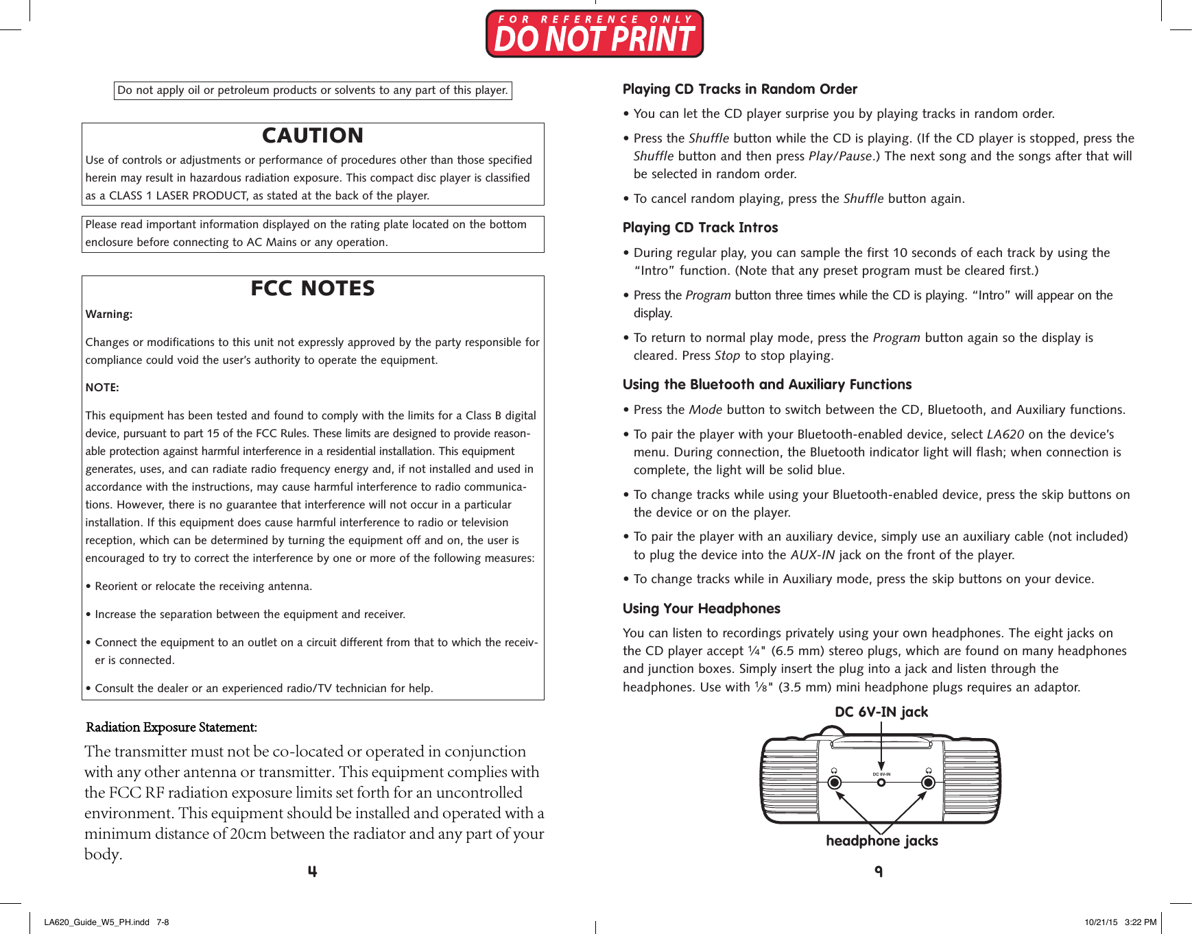 Do not apply oil or petroleum products or solvents to any part of this player.CAUTIONUse of controls or adjustments or performance of procedures other than those specified herein may result in hazardous radiation exposure. This compact disc player is classified as a CLASS 1 LASER PRODUCT, as stated at the back of the player.Please read important information displayed on the rating plate located on the bottom enclosure before connecting to AC Mains or any operation.FCC NOTESWarning:Changes or modifications to this unit not expressly approved by the party responsible for compliance could void the user&rsquo;s authority to operate the equipment.NOTE:This equipment has been tested and found to comply with the limits for a Class B digital device, pursuant to part 15 of the FCC Rules. These limits are designed to provide reason-able protection against harmful interference in a residential installation. This equipment generates, uses, and can radiate radio frequency energy and, if not installed and used in accordance with the instructions, may cause harmful interference to radio communica-tions. However, there is no guarantee that interference will not occur in a particular installation. If this equipment does cause harmful interference to radio or television reception, which can be determined by turning the equipment off and on, the user is encouraged to try to correct the interference by one or more of the following measures:&bull;  Reorient or relocate the receiving antenna.&bull;  Increase the separation between the equipment and receiver.&bull;  Connect the equipment to an outlet on a circuit different from that to which the receiv-er is connected.&bull; Consult the dealer or an experienced radio/TV technician for help.Playing CD Tracks in Random Order&bull;  You can let the CD player surprise you by playing tracks in random order.&bull;   Press  the  Shuffle button while the CD is playing. (If the CD player is stopped, press theShuffle button and then press Play/Pause.) The next song and the songs after that willbe selected in random order.&bull;  To cancel random playing, press the Shuffle button again.Playing CD Track Intros&bull;  During regular play, you can sample the first 10 seconds of each track by using the&ldquo;Intro&rdquo; function. (Note that any preset program must be cleared first.)&bull; Press the Program button three times while the CD is playing. &ldquo;Intro&rdquo; will appear on thedisplay.&bull;  To return to normal play mode, press the Program button again so the display iscleared. Press Stop to stop playing.Using the Bluetooth and Auxiliary Functions&bull; Press the Mode button to switch between the CD, Bluetooth, and Auxiliary functions.&bull;  To pair the player with your Bluetooth-enabled device, select LA620 on the device&rsquo;smenu. During connection, the Bluetooth indicator light will flash; when connection iscomplete, the light will be solid blue.&bull;  To change tracks while using your Bluetooth-enabled device, press the skip buttons onthe device or on the player.&bull;  To pair the player with an auxiliary device, simply use an auxiliary cable (not included)to plug the device into the AUX-IN jack on the front of the player.&bull; To change tracks while in Auxiliary mode, press the skip buttons on your device.Using Your HeadphonesYou can listen to recordings privately using your own headphones. The eight jacks on the CD player accept 1&frasl;4" (6.5 mm) stereo plugs, which are found on many headphones and junction boxes. Simply insert the plug into a jack and listen through the  headphones. Use with 1&frasl;8" (3.5 mm) mini headphone plugs requires an adaptor.  DC 6V-IN+A A A A+A A A A+A A A A+A A A ADC ( &rdquo;AA&rdquo; CELLS x 8 )SkipStopPlay/PauseProgramSkip ShuffleTRACKCDINTRO REPEAT ALLTRACKCDINTRO REPEAT ALLTRACKCDINTRO REPEAT ALLOn/OffVolumeAUX-INSkipShuffleModeProgramPlay/PauseStopSkipDC 6V-IN jackheadphone jacks94LA620_Guide_W5_PH.indd   7-8 10/21/15   3:22 PMRadiation Exposure Statement: The transmitter must not be co-located or operated in conjunction with any other antenna or transmitter. This equipment complies with the FCC RF radiation exposure limits set forth for an uncontrolled environment. This equipment should be installed and operated with a minimum distance of 20cm between the radiator and any part of your body.