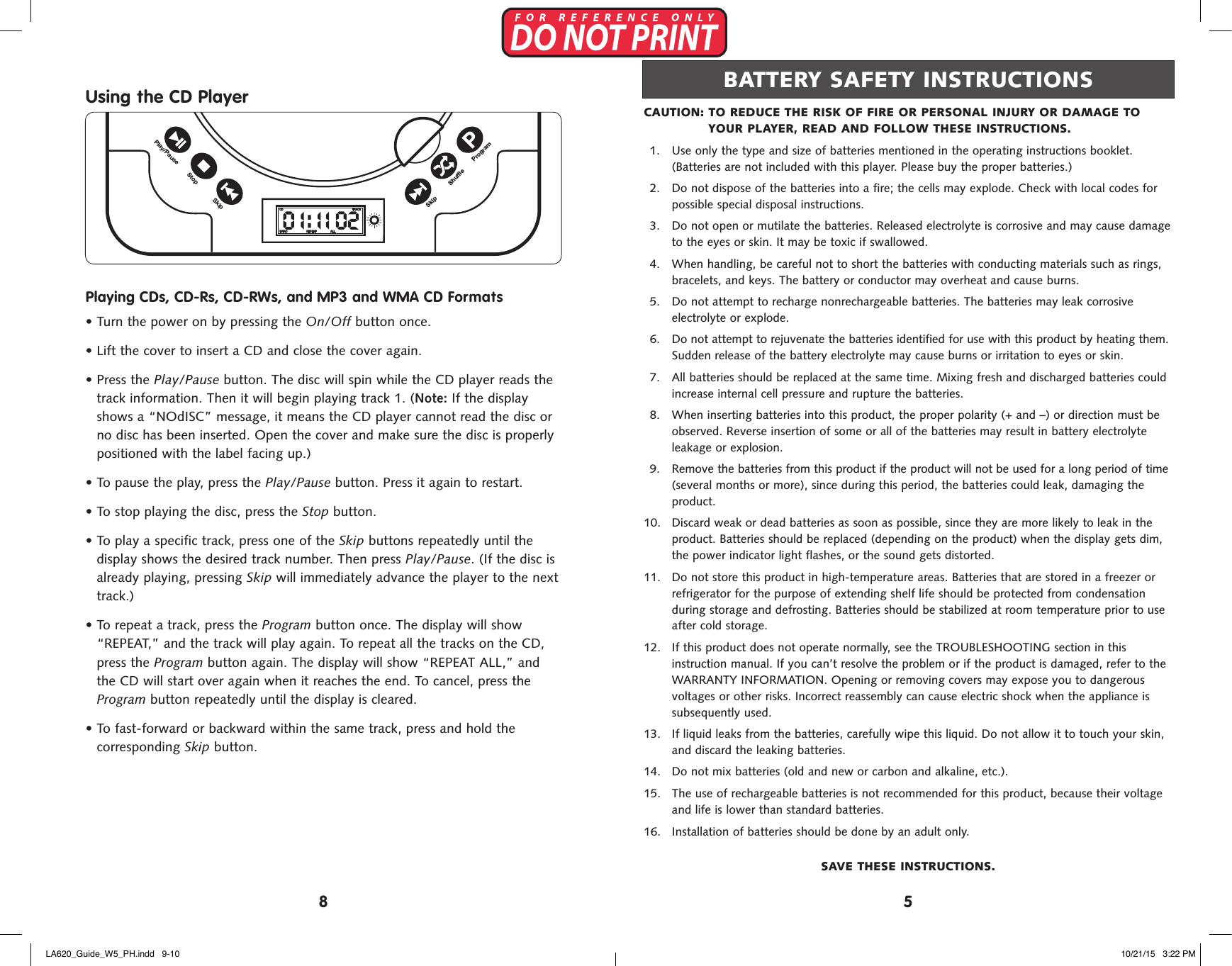 Using the CD PlayerPlaying CDs, CD-Rs, CD-RWs, and MP3 and WMA CD Formats&bull;  Turn the power on by pressing the On/Off button once.&bull;  Lift the cover to insert a CD and close the cover again.&bull;  Press the Play/Pause button. The disc will spin while the CD player reads thetrack information. Then it will begin playing track 1. (Note: If the displayshows a &ldquo;NOdISC&rdquo; message, it means the CD player cannot read the disc orno disc has been inserted. Open the cover and make sure the disc is properlypositioned with the label facing up.)&bull;  To pause the play, press the Play/Pause button. Press it again to restart.&bull;  To stop playing the disc, press the Stop button.&bull;  To play a specific track, press one of the Skip buttons repeatedly until thedisplay shows the desired track number. Then press Play/Pause. (If the disc isalready playing, pressing Skip will immediately advance the player to the nexttrack.)&bull;  To repeat a track, press the Program button once. The display will show&ldquo;REPEAT,&rdquo; and the track will play again. To repeat all the tracks on the CD,press the Program button again. The display will show &ldquo;REPEAT ALL,&rdquo; andthe CD will start over again when it reaches the end. To cancel, press theProgram button repeatedly until the display is cleared.&bull;  To fast-forward or backward within the same track, press and hold thecorresponding Skip button.DC 6V-IN+A A A A+A A A A+A A A A+A A A ADC ( &rdquo;AA&rdquo; CELLS x 8 )SkipStopPlay/PauseProgramSkip ShuffleTRACKCDINTRO REPEAT ALLTRACKCDINTRO REPEAT ALLTRACKCDINTRO REPEAT ALLOn/OffVolumeAUX-INSkipShuffleModeProgramPlay/PauseStopSkipCAUTION:  TO REDUCE THE RISK OF FIRE OR PERSONAL INJURY OR DAMAGE TO YOUR PLAYER, READ AND FOLLOW THESE INSTRUCTIONS.1.  Use only the type and size of batteries mentioned in the operating instructions booklet.(Batteries are not included with this player. Please buy the proper batteries.)2.  Do not dispose of the batteries into a fire; the cells may explode. Check with local codes forpossible special disposal instructions.3.  Do not open or mutilate the batteries. Released electrolyte is corrosive and may cause damageto the eyes or skin. It may be toxic if swallowed.4.  When handling, be careful not to short the batteries with conducting materials such as rings,bracelets, and keys. The battery or conductor may overheat and cause burns.5.  Do not attempt to recharge nonrechargeable batteries. The batteries may leak corrosiveelectrolyte or explode.6.  Do not attempt to rejuvenate the batteries identified for use with this product by heating them.Sudden release of the battery electrolyte may cause burns or irritation to eyes or skin.7.  All batteries should be replaced at the same time. Mixing fresh and discharged batteries couldincrease internal cell pressure and rupture the batteries.8.  When inserting batteries into this product, the proper polarity (+ and &ndash;) or direction must beobserved. Reverse insertion of some or all of the batteries may result in battery electrolyteleakage or explosion.9.  Remove the batteries from this product if the product will not be used for a long period of time(several months or more), since during this period, the batteries could leak, damaging theproduct. 10.  Discard weak or dead batteries as soon as possible, since they are more likely to leak in theproduct. Batteries should be replaced (depending on the product) when the display gets dim,the power indicator light flashes, or the sound gets distorted. 11.  Do not store this product in high-temperature areas. Batteries that are stored in a freezer orrefrigerator for the purpose of extending shelf life should be protected from condensationduring storage and defrosting. Batteries should be stabilized at room temperature prior to useafter cold storage. 12.  If this product does not operate normally, see the TROUBLESHOOTING section in thisinstruction manual. If you can&rsquo;t resolve the problem or if the product is damaged, refer to theWARRANTY INFORMATION. Opening or removing covers may expose you to dangerousvoltages or other risks. Incorrect reassembly can cause electric shock when the appliance issubsequently used. 13.  If liquid leaks from the batteries, carefully wipe this liquid. Do not allow it to touch your skin,and discard the leaking batteries. 14.  Do not mix batteries (old and new or carbon and alkaline, etc.). 15.  The use of rechargeable batteries is not recommended for this product, because their voltageand life is lower than standard batteries. 16.  Installation of batteries should be done by an adult only.SAVE THESE INSTRUCTIONS.BATTERY SAFETY INSTRUCTIONS58LA620_Guide_W5_PH.indd   9-10 10/21/15   3:22 PM