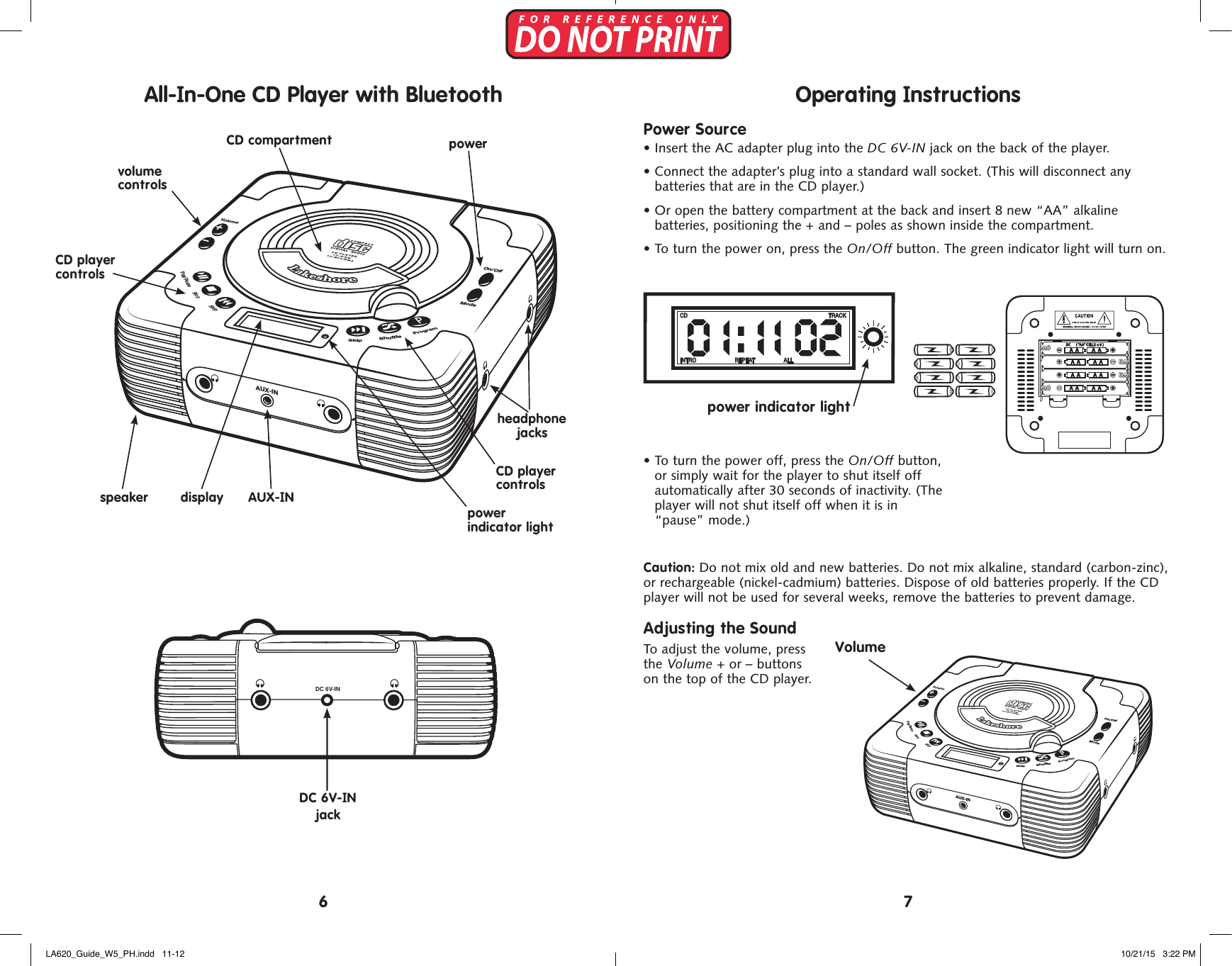 DC 6V-IN+A A A A+A A A A+A A A A+A A A ADC ( &rdquo;A A&rdquo; CELLS x 8 )SkipStopPlay/PauseProgramSkip ShuffleTRACKCDINTRO REPEAT ALLTRACKCDINTRO REPEAT ALLTRACKCDINTRO REPEAT ALLOn/OffVolumeAUX-INSkipShuffleModeProgramPlay/PauseStopSkipDC 6V-IN jackCD player controlsCD player controlsDC 6V-IN+A A A A+A A A A+A A A A+A A A ADC ( &rdquo;AA&rdquo; CELLS x 8 )SkipStopPlay/PauseProgramSkip ShuffleTRACKCDINTRO REPEAT ALLTRACKCDINTRO REPEAT ALLTRACKCDINTRO REPEAT ALLOn/OffVolumeAUX-INSkipShuffleModeProgramPlay/PauseStopSkippower  indicator lightvolume  controlspowerspeakerheadphone jacksCD compartmentdisplay AUX-INDC 6V-IN+A A A A+A A A A+A A A A+A A A ADC ( &rdquo;AA&rdquo; CELLS x 8 )SkipStopPlay/PauseProgramSkip ShuffleTRACKCDINTRO REPEAT ALLTRACKCDINTRO REPEAT ALLTRACKCDINTRO REPEAT ALLOn/OffVolumeAUX-INSkipShuffleModeProgramPlay/PauseStopSkipOperating InstructionsPower Source&bull;  Insert the AC adapter plug into the DC 6V-IN jack on the back of the player.&bull;  Connect the adapter&rsquo;s plug into a standard wall socket. (This will disconnect any  batteries that are in the CD player.)&bull;  Or open the battery compartment at the back and insert 8 new &ldquo;AA&rdquo; alkaline  batteries, positioning the + and &ndash; poles as shown inside the compartment. &bull;  To turn the power on, press the On/Off button. The green indicator light will turn on.&bull;  To turn the power off, press the On/Off button, or simply wait for the player to shut itself off automatically after 30 seconds of inactivity. (The player will not shut itself off when it is in &ldquo;pause&rdquo; mode.) Caution: Do not mix old and new batteries. Do not mix alkaline, standard (carbon-zinc),  or rechargeable (nickel-cadmium) batteries. Dispose of old batteries properly. If the CD player will not be used for several weeks, remove the batteries to prevent damage.Adjusting the SoundTo adjust the volume, press  the Volume + or &ndash; buttons  on the top of the CD player.VolumeDC 6V-IN+A A A A+A A A A+A A A A+A A A ADC ( &rdquo;A A&rdquo; CELLS x 8 )SkipStopPlay/PauseProgramSkip ShuffleTRACKCDINTRO REPEAT ALLTRACKCDINTRO REPEAT ALLTRACKCDINTRO REPEAT ALLOn/OffVolumeAUX-INSkipShuffleModeProgramPlay/PauseStopSkipDC 6V-IN+A A A A+A A A A+A A A A+A A A ADC ( &rdquo;A A&rdquo; CELLS x 8 )SkipStopPlay/PauseProgramSkip ShuffleTRACKCDINTRO REPEAT ALLTRACKCDINTRO REPEAT ALLTRACKCDINTRO REPEAT ALLOn/OffVolumeAUX-INSkipShuffleModeProgramPlay/PauseStopSkip76DC 6V-IN+A A A A+A A A A+A A A A+A A A ADC ( &rdquo;A A&rdquo; CELLS x 8 )SkipStopPlay/PauseProgramSkip ShuffleTRACKCDINTRO REPEAT ALLTRACKCDINTRO REPEAT ALLTRACKCDINTRO REPEAT ALLOn/OffVolumeAUX-INSkipShuffleModeProgramPlay/PauseStopSkippower indicator lightAll-In-One CD Player with BluetoothLA620_Guide_W5_PH.indd   11-12 10/21/15   3:22 PM
