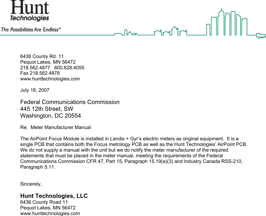  6436 County Rd. 11 Pequot Lakes, MN 56472 218.562.4877   800.828.4055 Fax 218.562.4878 www.hunttechnologies.com  July 18, 2007  Federal Communications Commission 445 12th Street, SW Washington, DC 20554  Re:  Meter Manufacturer Manual   The AirPoint Focus Module is installed in Landis + Gyr’s electric meters as original equipment.  It is a single PCB that contains both the Focus metrology PCB as well as the Hunt Technologies’ AirPoint PCB.  We do not supply a manual with the unit but we do notify the meter manufacturer of the required statements that must be placed in the meter manual, meeting the requirements of the Federal Communications Commission CFR 47, Part 15, Paragraph 15.19(a)(3) and Industry Canada RSS-210, Paragraph 5.11.     Sincerely,  Hunt Technologies, LLC 6436 County Road 11 Pequot Lakes, MN 56472 www.hunttechnologies.com  