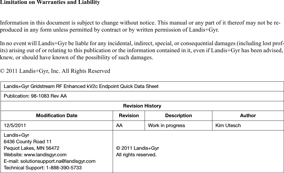 Limitation on Warranties and LiabilityInformation in this document is subject to change without notice. This manual or any part of it thereof may not be re-produced in any form unless permitted by contract or by written permission of Landis+Gyr.In no event will Landis+Gyr be liable for any incidental, indirect, special, or consequential damages (including lost prof-its) arising out of or relating to this publication or the information contained in it, even if Landis+Gyr has been advised, knew, or should have known of the possibility of such damages.© 2011 Landis+Gyr, Inc. All Rights ReservedLandis+Gyr Gridstream RF Enhanced kV2c Endpoint Quick Data SheetPublication: 98-1083 Rev AARevision HistoryModification Date Revision Description Author12/5/2011 AA Work in progress Kim UteschLandis+Gyr6436 County Road 11Pequot Lakes, MN 56472Website: www.landisgyr.comE-mail: solutionsupport.na@landisgyr.comTechnical Support: 1-888-390-5733© 2011 Landis+GyrAll rights reserved.