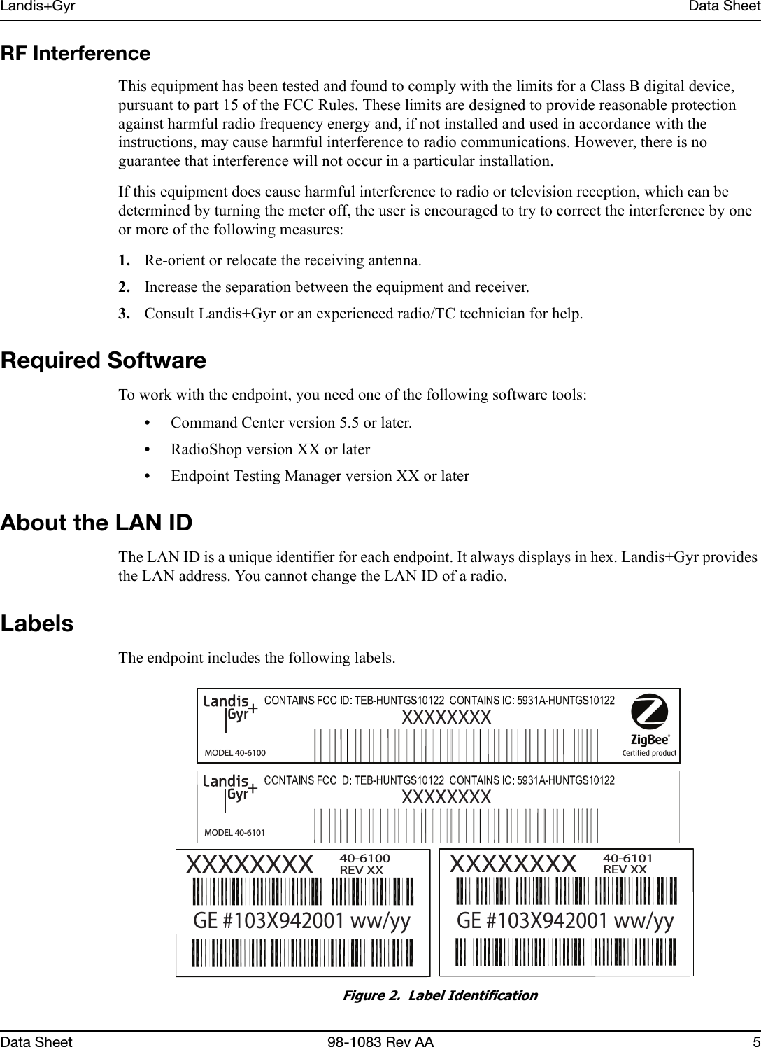 Landis+Gyr Data SheetData Sheet 98-1083 Rev AA 5RF InterferenceThis equipment has been tested and found to comply with the limits for a Class B digital device, pursuant to part 15 of the FCC Rules. These limits are designed to provide reasonable protection against harmful radio frequency energy and, if not installed and used in accordance with the instructions, may cause harmful interference to radio communications. However, there is no guarantee that interference will not occur in a particular installation. If this equipment does cause harmful interference to radio or television reception, which can be determined by turning the meter off, the user is encouraged to try to correct the interference by one or more of the following measures: 1. Re-orient or relocate the receiving antenna.2. Increase the separation between the equipment and receiver.3. Consult Landis+Gyr or an experienced radio/TC technician for help.Required SoftwareTo work with the endpoint, you need one of the following software tools:•Command Center version 5.5 or later.•RadioShop version XX or later•Endpoint Testing Manager version XX or laterAbout the LAN IDThe LAN ID is a unique identifier for each endpoint. It always displays in hex. Landis+Gyr provides the LAN address. You cannot change the LAN ID of a radio.LabelsThe endpoint includes the following labels.Figure 2.  Label IdentificationMODEL 40-6100XXXXXXXXXXXXXXXXGE #103X942001 ww/yy40-6100REV XXMODEL 40-6101XXXXXXXXXXXXXXXXGE #103X942001 ww/yy40-6101REV XX