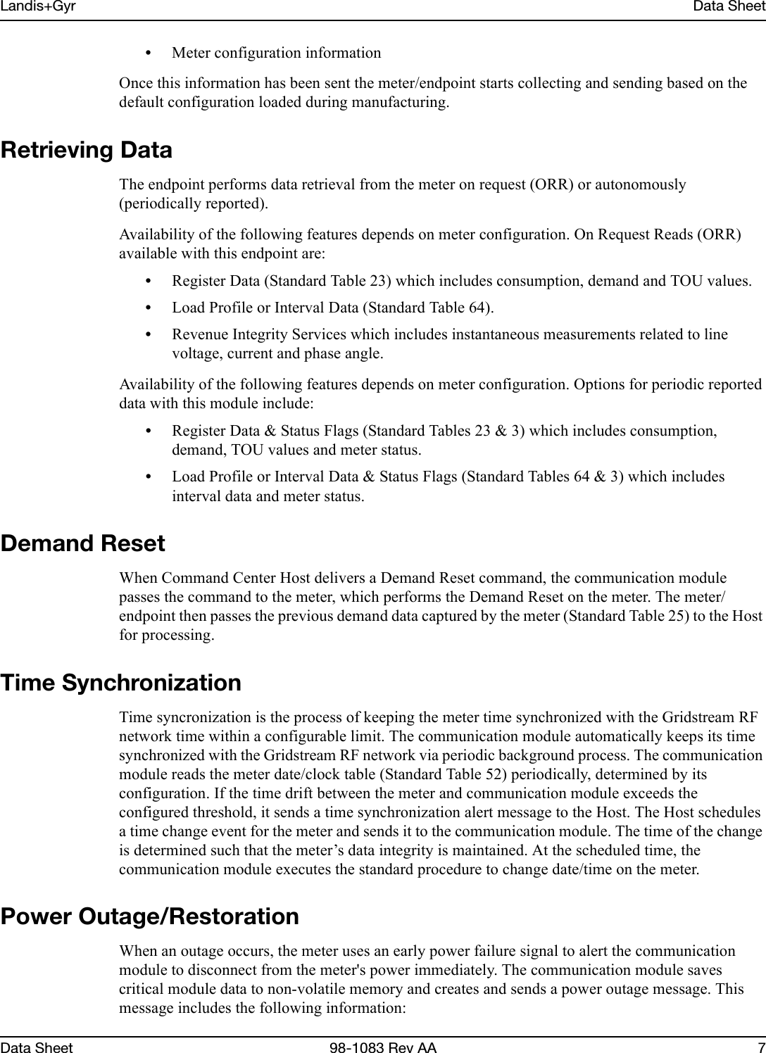 Landis+Gyr Data SheetData Sheet 98-1083 Rev AA 7•Meter configuration informationOnce this information has been sent the meter/endpoint starts collecting and sending based on the default configuration loaded during manufacturing.Retrieving DataThe endpoint performs data retrieval from the meter on request (ORR) or autonomously (periodically reported). Availability of the following features depends on meter configuration. On Request Reads (ORR) available with this endpoint are:•Register Data (Standard Table 23) which includes consumption, demand and TOU values.•Load Profile or Interval Data (Standard Table 64).•Revenue Integrity Services which includes instantaneous measurements related to line voltage, current and phase angle.Availability of the following features depends on meter configuration. Options for periodic reported data with this module include:•Register Data &amp; Status Flags (Standard Tables 23 &amp; 3) which includes consumption, demand, TOU values and meter status.•Load Profile or Interval Data &amp; Status Flags (Standard Tables 64 &amp; 3) which includes interval data and meter status.Demand ResetWhen Command Center Host delivers a Demand Reset command, the communication module passes the command to the meter, which performs the Demand Reset on the meter. The meter/endpoint then passes the previous demand data captured by the meter (Standard Table 25) to the Host for processing.Time SynchronizationTime syncronization is the process of keeping the meter time synchronized with the Gridstream RF network time within a configurable limit. The communication module automatically keeps its time synchronized with the Gridstream RF network via periodic background process. The communication module reads the meter date/clock table (Standard Table 52) periodically, determined by its configuration. If the time drift between the meter and communication module exceeds the configured threshold, it sends a time synchronization alert message to the Host. The Host schedules a time change event for the meter and sends it to the communication module. The time of the change is determined such that the meter’s data integrity is maintained. At the scheduled time, the communication module executes the standard procedure to change date/time on the meter.Power Outage/RestorationWhen an outage occurs, the meter uses an early power failure signal to alert the communication module to disconnect from the meter&apos;s power immediately. The communication module saves critical module data to non-volatile memory and creates and sends a power outage message. This message includes the following information: