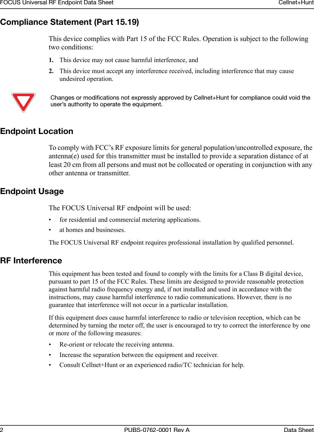 FOCUS Universal RF Endpoint Data Sheet Cellnet+Hunt2 PUBS-0762-0001 Rev A Data SheetCompliance Statement (Part 15.19) This device complies with Part 15 of the FCC Rules. Operation is subject to the following two conditions:1. This device may not cause harmful interference, and2. This device must accept any interference received, including interference that may cause undesired operation.Endpoint LocationTo comply with FCC’s RF exposure limits for general population/uncontrolled exposure, the antenna(e) used for this transmitter must be installed to provide a separation distance of at least 20 cm from all persons and must not be collocated or operating in conjunction with any other antenna or transmitter.Endpoint UsageThe FOCUS Universal RF endpoint will be used:• for residential and commercial metering applications.• at homes and businesses.The FOCUS Universal RF endpoint requires professional installation by qualified personnel.RF InterferenceThis equipment has been tested and found to comply with the limits for a Class B digital device, pursuant to part 15 of the FCC Rules. These limits are designed to provide reasonable protection against harmful radio frequency energy and, if not installed and used in accordance with the instructions, may cause harmful interference to radio communications. However, there is no guarantee that interference will not occur in a particular installation. If this equipment does cause harmful interference to radio or television reception, which can be determined by turning the meter off, the user is encouraged to try to correct the interference by one or more of the following measures: • Re-orient or relocate the receiving antenna.• Increase the separation between the equipment and receiver.• Consult Cellnet+Hunt or an experienced radio/TC technician for help.Changes or modifications not expressly approved by Cellnet+Hunt for compliance could void the user’s authority to operate the equipment.