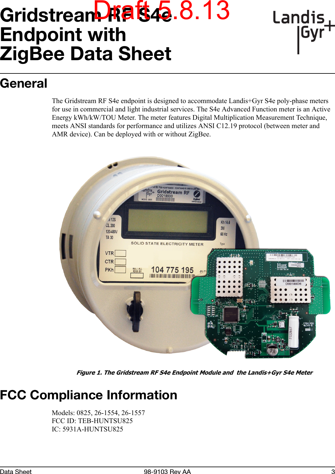 Data Sheet 98-9103 Rev AA 3Gridstream RF S4eEndpoint withZigBee Data SheetGeneralThe Gridstream RF S4e endpoint is designed to accommodate Landis+Gyr S4e poly-phase meters for use in commercial and light industrial services. The S4e Advanced Function meter is an Active Energy kWh/kW/TOU Meter. The meter features Digital Multiplication Measurement Technique, meets ANSI standards for performance and utilizes ANSI C12.19 protocol (between meter and AMR device). Can be deployed with or without ZigBee. Figure 1. The Gridstream RF S4e Endpoint Module and  the Landis+Gyr S4e MeterFCC Compliance InformationModels: 0825, 26-1554, 26-1557FCC ID: TEB-HUNTSU825IC: 5931A-HUNTSU825Draft 5.8.13