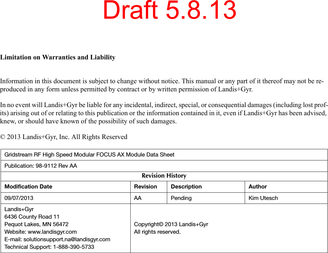 Limitation on Warranties and LiabilityInformation in this document is subject to change without notice. This manual or any part of it thereof may not be re-produced in any form unless permitted by contract or by written permission of Landis+Gyr.In no event will Landis+Gyr be liable for any incidental, indirect, special, or consequential damages (including lost prof-its) arising out of or relating to this publication or the information contained in it, even if Landis+Gyr has been advised, knew, or should have known of the possibility of such damages.© 2013 Landis+Gyr, Inc. All Rights ReservedGridstream RF High Speed Modular FOCUS AX Module Data SheetPublication: 98-9112 Rev AARevision HistoryModification Date Revision Description Author09/07/2013 AA Pending Kim UteschLandis+Gyr6436 County Road 11Pequot Lakes, MN 56472Website: www.landisgyr.comE-mail: solutionsupport.na@landisgyr.comTechnical Support: 1-888-390-5733Copyright© 2013 Landis+GyrAll rights reserved.Draft 5.8.13