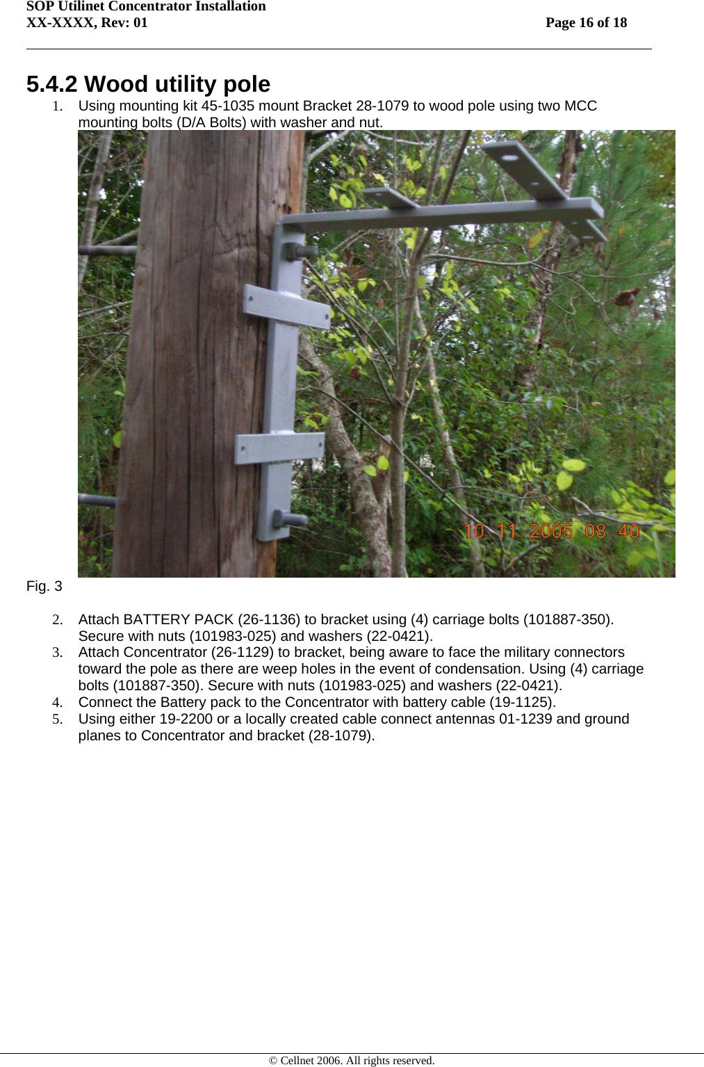 SOP Utilinet Concentrator Installation XX-XXXX, Rev: 01 Page 16 of 18         © Cellnet 2006. All rights reserved. 5.4.2 Wood utility pole 1.  Using mounting kit 45-1035 mount Bracket 28-1079 to wood pole using two MCC mounting bolts (D/A Bolts) with washer and nut.  Fig. 3  2.  Attach BATTERY PACK (26-1136) to bracket using (4) carriage bolts (101887-350). Secure with nuts (101983-025) and washers (22-0421). 3. Attach Concentrator (26-1129) to bracket, being aware to face the military connectors toward the pole as there are weep holes in the event of condensation. Using (4) carriage bolts (101887-350). Secure with nuts (101983-025) and washers (22-0421).  4.  Connect the Battery pack to the Concentrator with battery cable (19-1125). 5.  Using either 19-2200 or a locally created cable connect antennas 01-1239 and ground planes to Concentrator and bracket (28-1079).  
