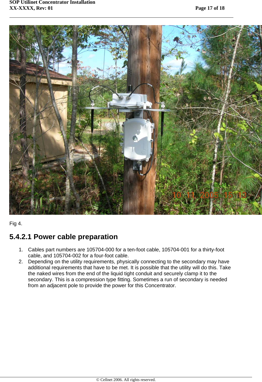 SOP Utilinet Concentrator Installation XX-XXXX, Rev: 01 Page 17 of 18         © Cellnet 2006. All rights reserved.   Fig 4.  5.4.2.1 Power cable preparation  1.  Cables part numbers are 105704-000 for a ten-foot cable, 105704-001 for a thirty-foot cable, and 105704-002 for a four-foot cable. 2.  Depending on the utility requirements, physically connecting to the secondary may have additional requirements that have to be met. It is possible that the utility will do this. Take the naked wires from the end of the liquid tight conduit and securely clamp it to the secondary. This is a compression type fitting. Sometimes a run of secondary is needed from an adjacent pole to provide the power for this Concentrator. 
