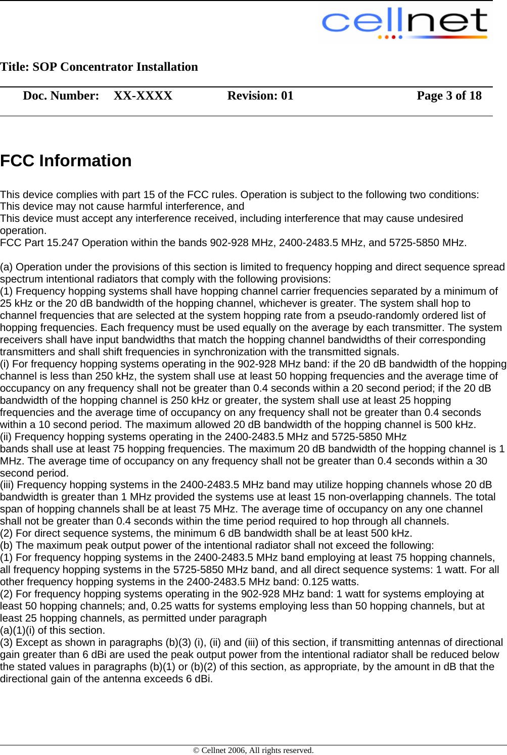                                                                                                         Title: SOP Concentrator Installation                  Doc. Number:  XX-XXXX             Revision: 01        Page 3 of 18                    © Cellnet 2006, All rights reserved. FCC Information           This device complies with part 15 of the FCC rules. Operation is subject to the following two conditions: This device may not cause harmful interference, and This device must accept any interference received, including interference that may cause undesired operation. FCC Part 15.247 Operation within the bands 902-928 MHz, 2400-2483.5 MHz, and 5725-5850 MHz.  (a) Operation under the provisions of this section is limited to frequency hopping and direct sequence spread spectrum intentional radiators that comply with the following provisions:  (1) Frequency hopping systems shall have hopping channel carrier frequencies separated by a minimum of 25 kHz or the 20 dB bandwidth of the hopping channel, whichever is greater. The system shall hop to channel frequencies that are selected at the system hopping rate from a pseudo-randomly ordered list of hopping frequencies. Each frequency must be used equally on the average by each transmitter. The system receivers shall have input bandwidths that match the hopping channel bandwidths of their corresponding transmitters and shall shift frequencies in synchronization with the transmitted signals. (i) For frequency hopping systems operating in the 902-928 MHz band: if the 20 dB bandwidth of the hopping channel is less than 250 kHz, the system shall use at least 50 hopping frequencies and the average time of occupancy on any frequency shall not be greater than 0.4 seconds within a 20 second period; if the 20 dB bandwidth of the hopping channel is 250 kHz or greater, the system shall use at least 25 hopping frequencies and the average time of occupancy on any frequency shall not be greater than 0.4 seconds within a 10 second period. The maximum allowed 20 dB bandwidth of the hopping channel is 500 kHz. (ii) Frequency hopping systems operating in the 2400-2483.5 MHz and 5725-5850 MHz bands shall use at least 75 hopping frequencies. The maximum 20 dB bandwidth of the hopping channel is 1 MHz. The average time of occupancy on any frequency shall not be greater than 0.4 seconds within a 30 second period.  (iii) Frequency hopping systems in the 2400-2483.5 MHz band may utilize hopping channels whose 20 dB bandwidth is greater than 1 MHz provided the systems use at least 15 non-overlapping channels. The total span of hopping channels shall be at least 75 MHz. The average time of occupancy on any one channel shall not be greater than 0.4 seconds within the time period required to hop through all channels. (2) For direct sequence systems, the minimum 6 dB bandwidth shall be at least 500 kHz. (b) The maximum peak output power of the intentional radiator shall not exceed the following: (1) For frequency hopping systems in the 2400-2483.5 MHz band employing at least 75 hopping channels, all frequency hopping systems in the 5725-5850 MHz band, and all direct sequence systems: 1 watt. For all other frequency hopping systems in the 2400-2483.5 MHz band: 0.125 watts. (2) For frequency hopping systems operating in the 902-928 MHz band: 1 watt for systems employing at least 50 hopping channels; and, 0.25 watts for systems employing less than 50 hopping channels, but at least 25 hopping channels, as permitted under paragraph (a)(1)(i) of this section. (3) Except as shown in paragraphs (b)(3) (i), (ii) and (iii) of this section, if transmitting antennas of directional gain greater than 6 dBi are used the peak output power from the intentional radiator shall be reduced below the stated values in paragraphs (b)(1) or (b)(2) of this section, as appropriate, by the amount in dB that the directional gain of the antenna exceeds 6 dBi. 