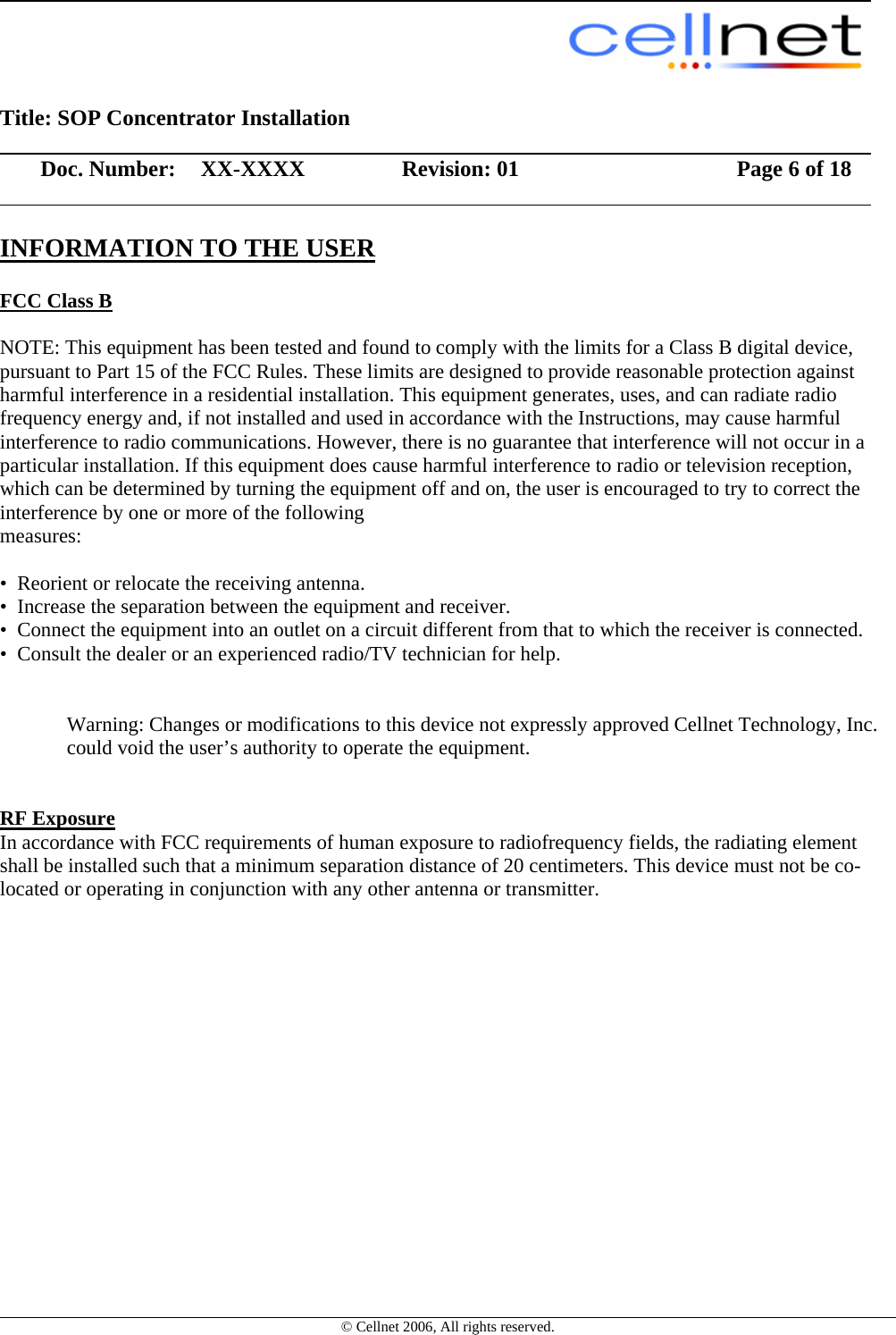                                                                                                         Title: SOP Concentrator Installation                  Doc. Number:  XX-XXXX             Revision: 01        Page 6 of 18                    © Cellnet 2006, All rights reserved. INFORMATION TO THE USER  FCC Class B   NOTE: This equipment has been tested and found to comply with the limits for a Class B digital device, pursuant to Part 15 of the FCC Rules. These limits are designed to provide reasonable protection against harmful interference in a residential installation. This equipment generates, uses, and can radiate radio frequency energy and, if not installed and used in accordance with the Instructions, may cause harmful interference to radio communications. However, there is no guarantee that interference will not occur in a particular installation. If this equipment does cause harmful interference to radio or television reception, which can be determined by turning the equipment off and on, the user is encouraged to try to correct the interference by one or more of the following  measures:    •  Reorient or relocate the receiving antenna.   •  Increase the separation between the equipment and receiver.   •  Connect the equipment into an outlet on a circuit different from that to which the receiver is connected.   •  Consult the dealer or an experienced radio/TV technician for help.     Warning: Changes or modifications to this device not expressly approved Cellnet Technology, Inc. could void the user’s authority to operate the equipment.      RF Exposure   In accordance with FCC requirements of human exposure to radiofrequency fields, the radiating element shall be installed such that a minimum separation distance of 20 centimeters. This device must not be co-located or operating in conjunction with any other antenna or transmitter.   