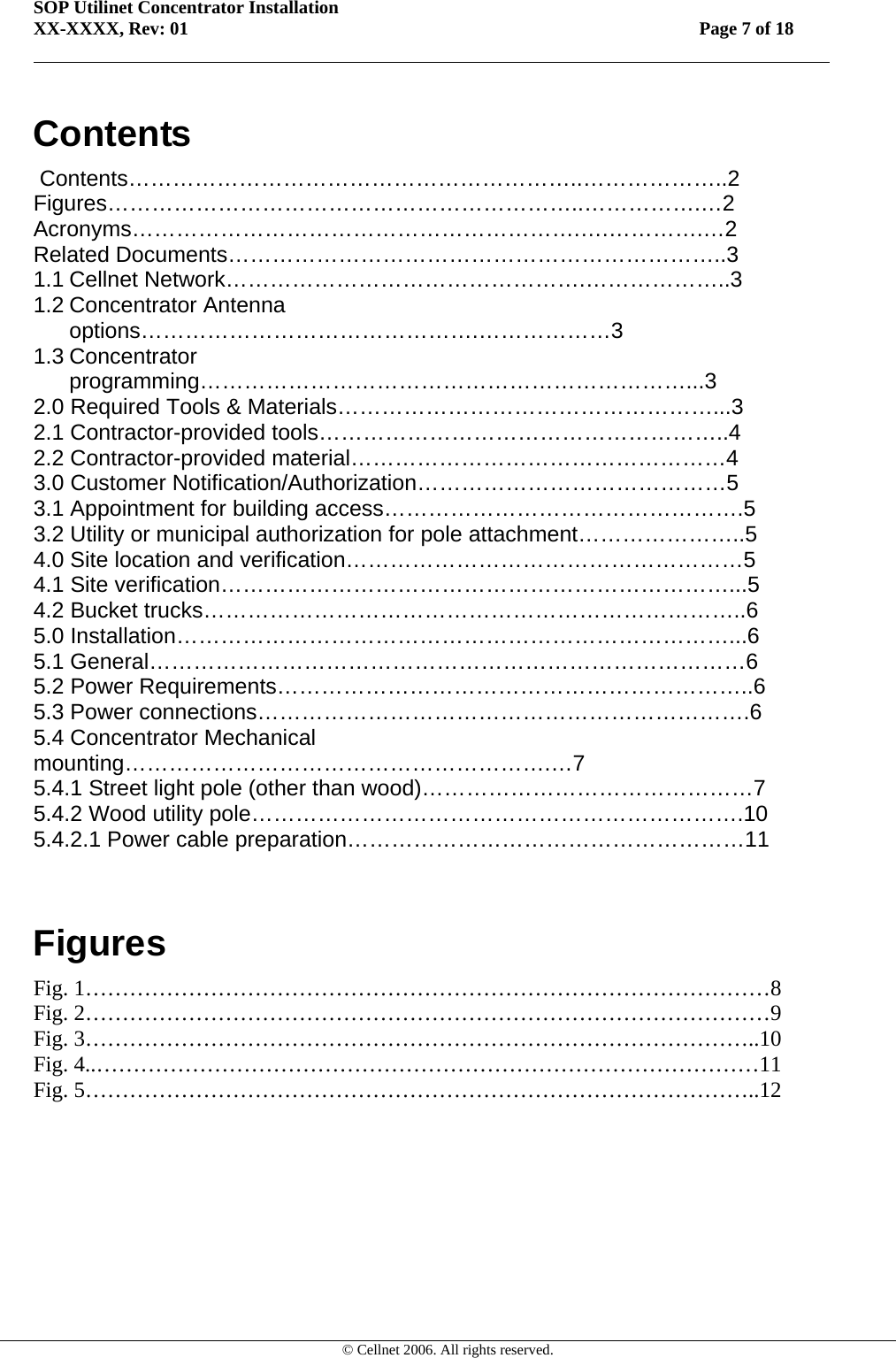 SOP Utilinet Concentrator Installation XX-XXXX, Rev: 01 Page 7 of 18         © Cellnet 2006. All rights reserved. Contents  Contents……………………………………………………..………………..2 Figures………………………………………………………..…………….…2 Acronyms…………………………………………………….….………….…2 Related Documents…………………………………………………………..3 1.1 Cellnet Network………………………………………….………………..3 1.2 Concentrator Antenna options……………………………………….………………3 1.3 Concentrator programming…………………………………………………………...3 2.0 Required Tools &amp; Materials……………………………………………...3 2.1 Contractor-provided tools………………………………………………..4 2.2 Contractor-provided material……………………………………………4 3.0 Customer Notification/Authorization……………………………………5 3.1 Appointment for building access………………………………………….5 3.2 Utility or municipal authorization for pole attachment…………………..5 4.0 Site location and verification………………………………………………5 4.1 Site verification……………………………………………………………...5 4.2 Bucket trucks………………………………………………………………..6 5.0 Installation…………………………………………………………………...6 5.1 General………………………………………………………………………6 5.2 Power Requirements………………………………………………………..6 5.3 Power connections………………………………………………………….6 5.4 Concentrator Mechanical mounting………………………………………………….…7 5.4.1 Street light pole (other than wood)………………………………………7 5.4.2 Wood utility pole………………………………………………………….10 5.4.2.1 Power cable preparation………………………………………………11  Figures Fig. 1…………………………………………………………………………………8 Fig. 2…………………………………………………………………………………9 Fig. 3………………………………………………………………………………..10 Fig. 4..………………………………………………………………………………11 Fig. 5………………………………………………………………………………..12 