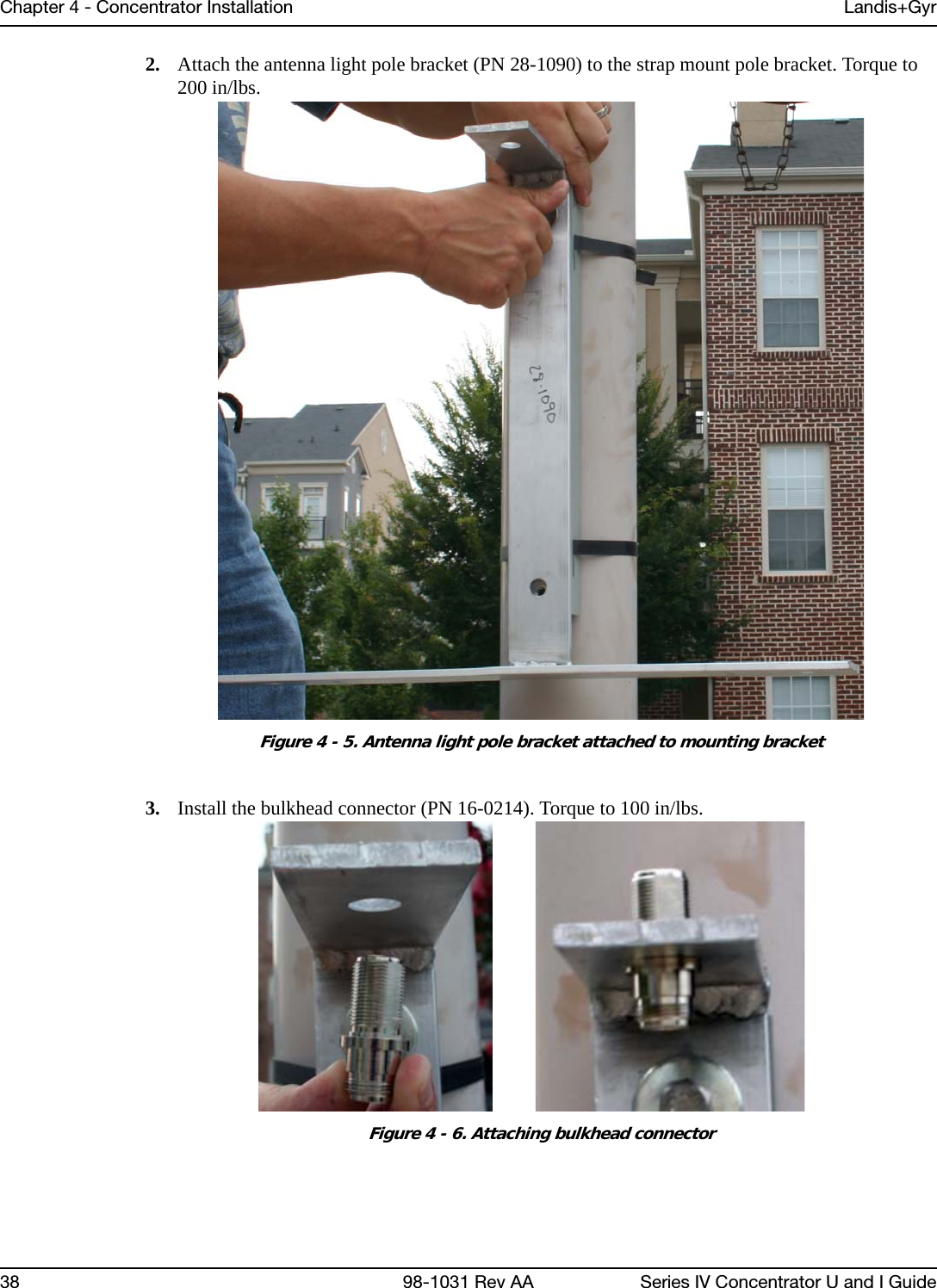 Chapter 4 - Concentrator Installation Landis+Gyr38 98-1031 Rev AA Series IV Concentrator U and I Guide2. Attach the antenna light pole bracket (PN 28-1090) to the strap mount pole bracket. Torque to 200 in/lbs.Figure 4 - 5. Antenna light pole bracket attached to mounting bracket3. Install the bulkhead connector (PN 16-0214). Torque to 100 in/lbs.Figure 4 - 6. Attaching bulkhead connector