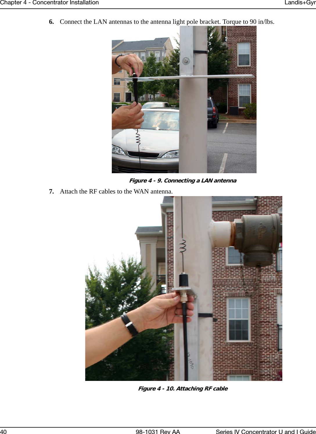 Chapter 4 - Concentrator Installation Landis+Gyr40 98-1031 Rev AA Series IV Concentrator U and I Guide6. Connect the LAN antennas to the antenna light pole bracket. Torque to 90 in/lbs.Figure 4 - 9. Connecting a LAN antenna7. Attach the RF cables to the WAN antenna.Figure 4 - 10. Attaching RF cable
