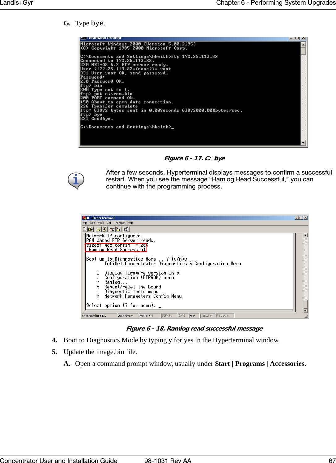 Landis+Gyr Chapter 6 - Performing System UpgradesConcentrator User and Installation Guide 98-1031 Rev AA 67G. Type bye.Figure 6 - 17. C:\byeFigure 6 - 18. Ramlog read successful message4. Boot to Diagnostics Mode by typing y for yes in the Hyperterminal window.5. Update the image.bin file.A. Open a command prompt window, usually under Start | Programs | Accessories.After a few seconds, Hyperterminal displays messages to confirm a successful restart. When you see the message “Ramlog Read Successful,” you can continue with the programming process.
