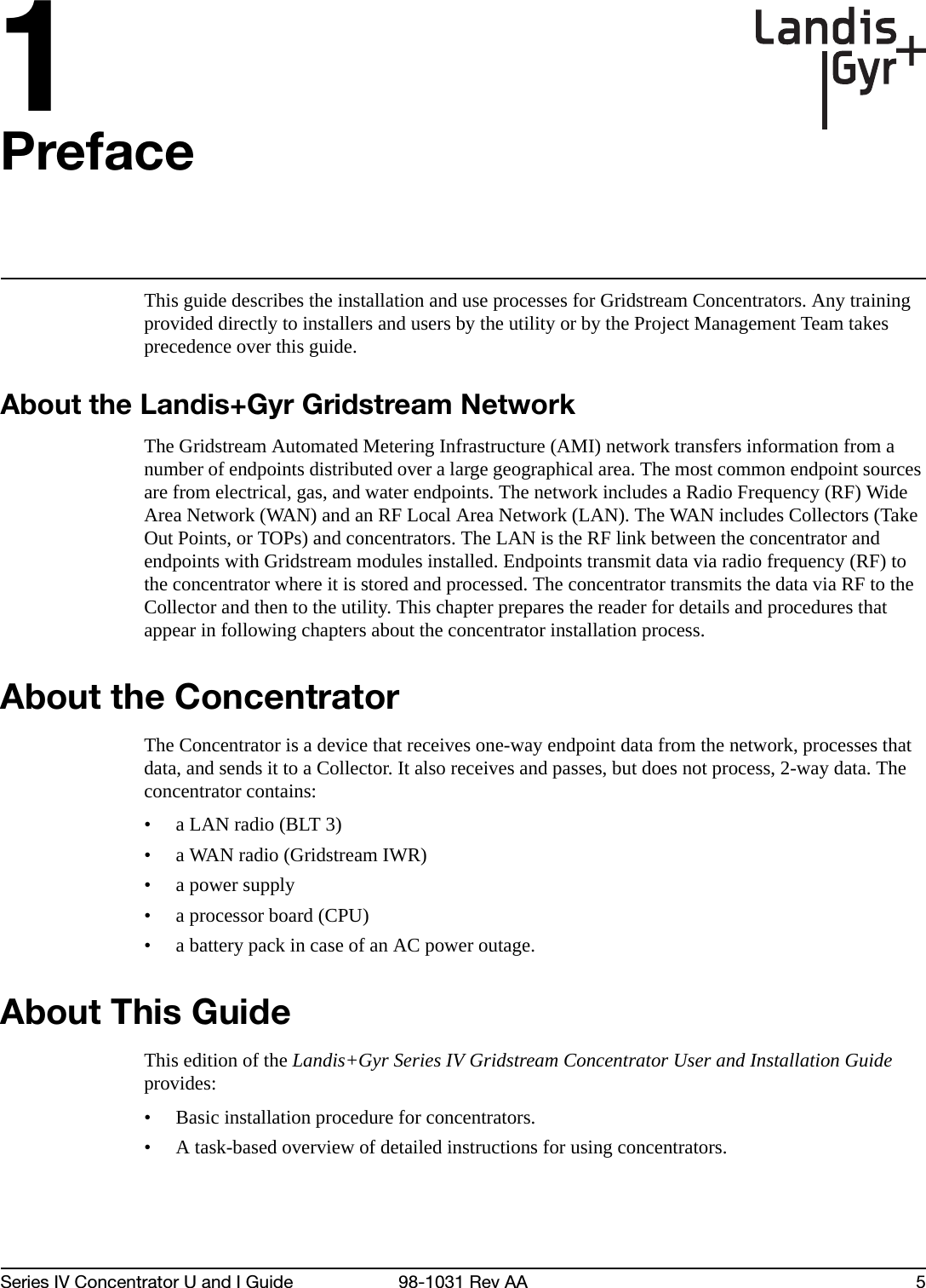 1Series IV Concentrator U and I Guide 98-1031 Rev AA 5PrefaceThis guide describes the installation and use processes for Gridstream Concentrators. Any training provided directly to installers and users by the utility or by the Project Management Team takes precedence over this guide.About the Landis+Gyr Gridstream NetworkThe Gridstream Automated Metering Infrastructure (AMI) network transfers information from a number of endpoints distributed over a large geographical area. The most common endpoint sources are from electrical, gas, and water endpoints. The network includes a Radio Frequency (RF) Wide Area Network (WAN) and an RF Local Area Network (LAN). The WAN includes Collectors (Take Out Points, or TOPs) and concentrators. The LAN is the RF link between the concentrator and endpoints with Gridstream modules installed. Endpoints transmit data via radio frequency (RF) to the concentrator where it is stored and processed. The concentrator transmits the data via RF to the Collector and then to the utility. This chapter prepares the reader for details and procedures that appear in following chapters about the concentrator installation process.About the ConcentratorThe Concentrator is a device that receives one-way endpoint data from the network, processes that data, and sends it to a Collector. It also receives and passes, but does not process, 2-way data. The concentrator contains:• a LAN radio (BLT 3) • a WAN radio (Gridstream IWR) •a power supply • a processor board (CPU) • a battery pack in case of an AC power outage. About This GuideThis edition of the Landis+Gyr Series IV Gridstream Concentrator User and Installation Guide provides: • Basic installation procedure for concentrators.• A task-based overview of detailed instructions for using concentrators. 