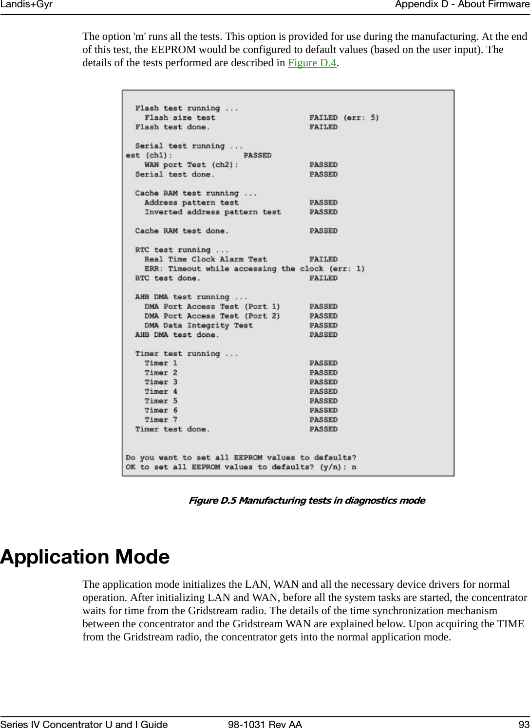 Landis+Gyr Appendix D - About FirmwareSeries IV Concentrator U and I Guide 98-1031 Rev AA 93The option &apos;m&apos; runs all the tests. This option is provided for use during the manufacturing. At the end of this test, the EEPROM would be configured to default values (based on the user input). The details of the tests performed are described in Figure D.4.Figure D.5 Manufacturing tests in diagnostics modeApplication ModeThe application mode initializes the LAN, WAN and all the necessary device drivers for normal operation. After initializing LAN and WAN, before all the system tasks are started, the concentrator waits for time from the Gridstream radio. The details of the time synchronization mechanism between the concentrator and the Gridstream WAN are explained below. Upon acquiring the TIME from the Gridstream radio, the concentrator gets into the normal application mode.