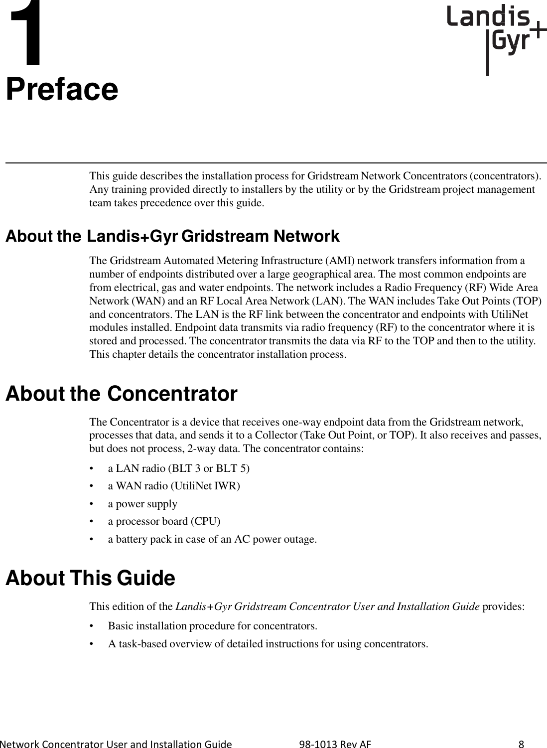  Network Concentrator User and Installation Guide                          98-1013 Rev AF               8 1 Preface       This guide describes the installation process for Gridstream Network Concentrators (concentrators). Any training provided directly to installers by the utility or by the Gridstream project management team takes precedence over this guide.   About the Landis+Gyr Gridstream Network  The Gridstream Automated Metering Infrastructure (AMI) network transfers information from a number of endpoints distributed over a large geographical area. The most common endpoints are from electrical, gas and water endpoints. The network includes a Radio Frequency (RF) Wide Area Network (WAN) and an RF Local Area Network (LAN). The WAN includes Take Out Points (TOP) and concentrators. The LAN is the RF link between the concentrator and endpoints with UtiliNet modules installed. Endpoint data transmits via radio frequency (RF) to the concentrator where it is stored and processed. The concentrator transmits the data via RF to the TOP and then to the utility. This chapter details the concentrator installation process.   About the Concentrator  The Concentrator is a device that receives one-way endpoint data from the Gridstream network, processes that data, and sends it to a Collector (Take Out Point, or TOP). It also receives and passes, but does not process, 2-way data. The concentrator contains:  •  a LAN radio (BLT 3 or BLT 5) •  a WAN radio (UtiliNet IWR) •  a power supply •  a processor board (CPU) •  a battery pack in case of an AC power outage.   About This Guide  This edition of the Landis+Gyr Gridstream Concentrator User and Installation Guide provides:  •  Basic installation procedure for concentrators. •  A task-based overview of detailed instructions for using concentrators. 