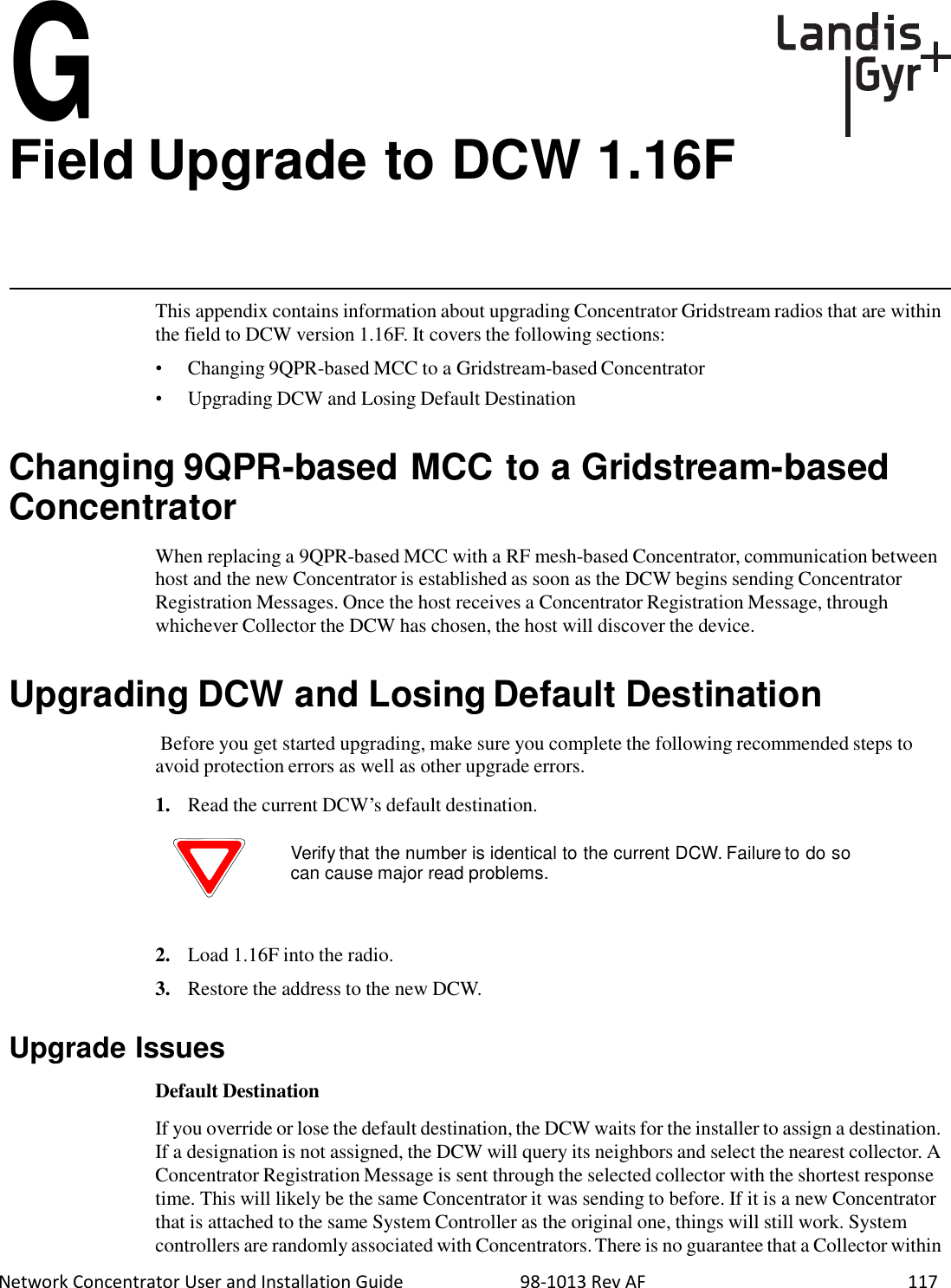  Network Concentrator User and Installation Guide                          98-1013 Rev AF    117  G Field Upgrade to DCW 1.16F       This appendix contains information about upgrading Concentrator Gridstream radios that are within the field to DCW version 1.16F. It covers the following sections:  •  Changing 9QPR-based MCC to a Gridstream-based Concentrator •  Upgrading DCW and Losing Default Destination   Changing 9QPR-based MCC to a Gridstream-based Concentrator  When replacing a 9QPR-based MCC with a RF mesh-based Concentrator, communication between host and the new Concentrator is established as soon as the DCW begins sending Concentrator Registration Messages. Once the host receives a Concentrator Registration Message, through whichever Collector the DCW has chosen, the host will discover the device.   Upgrading DCW and Losing Default Destination  Before you get started upgrading, make sure you complete the following recommended steps to avoid protection errors as well as other upgrade errors.  1.   Read the current DCW’s default destination.  Verify that the number is identical to the current DCW. Failure to do so can cause major read problems.    2.   Load 1.16F into the radio.  3.   Restore the address to the new DCW.   Upgrade Issues  Default Destination  If you override or lose the default destination, the DCW waits for the installer to assign a destination. If a designation is not assigned, the DCW will query its neighbors and select the nearest collector. A Concentrator Registration Message is sent through the selected collector with the shortest response time. This will likely be the same Concentrator it was sending to before. If it is a new Concentrator that is attached to the same System Controller as the original one, things will still work. System controllers are randomly associated with Concentrators. There is no guarantee that a Collector within